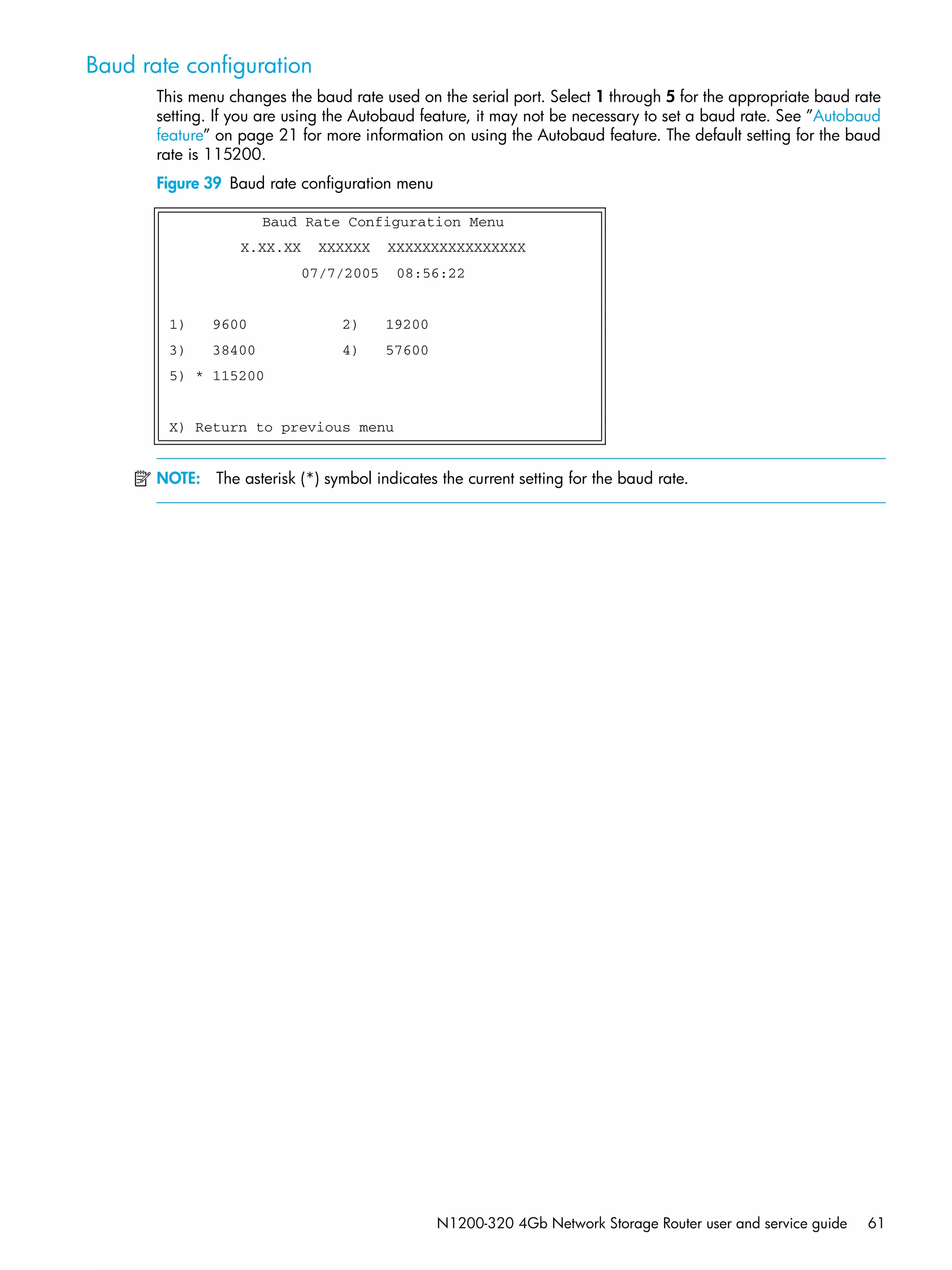 N1200-320 4Gb Network Storage Router user and service guide 61
Baud rate configuration
This menu changes the baud rate used on the serial port. Select 1 through 5 for the appropriate baud rate
setting. If you are using the Autobaud feature, it may not be necessary to set a baud rate. See ”Autobaud
feature” on page 21 for more information on using the Autobaud feature. The default setting for the baud
rate is 115200.
Figure 39 Baud rate configuration menu
NOTE: The asterisk (*) symbol indicates the current setting for the baud rate.
Baud Rate Configuration Menu
X.XX.XX XXXXXX XXXXXXXXXXXXXXXX
07/7/2005 08:56:22
1) 9600 2) 19200
3) 38400 4) 57600
5) * 115200
X) Return to previous menu
 