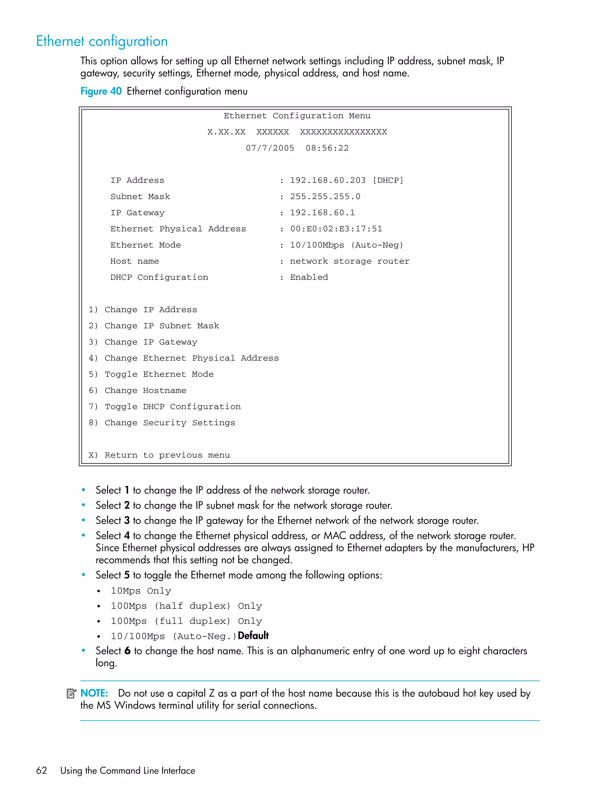 62 Using the Command Line Interface
Ethernet configuration
This option allows for setting up all Ethernet network settings including IP address, subnet mask, IP
gateway, security settings, Ethernet mode, physical address, and host name.
Figure 40 Ethernet configuration menu
• Select 1 to change the IP address of the network storage router.
• Select 2 to change the IP subnet mask for the network storage router.
• Select 3 to change the IP gateway for the Ethernet network of the network storage router.
• Select 4 to change the Ethernet physical address, or MAC address, of the network storage router.
Since Ethernet physical addresses are always assigned to Ethernet adapters by the manufacturers, HP
recommends that this setting not be changed.
• Select 5 to toggle the Ethernet mode among the following options:
• 10Mps Only
• 100Mps (half duplex) Only
• 100Mps (full duplex) Only
• 10/100Mps (Auto-Neg.)Default
• Select 6 to change the host name. This is an alphanumeric entry of one word up to eight characters
long.
NOTE: Do not use a capital Z as a part of the host name because this is the autobaud hot key used by
the MS Windows terminal utility for serial connections.
Ethernet Configuration Menu
X.XX.XX XXXXXX XXXXXXXXXXXXXXXX
07/7/2005 08:56:22
IP Address : 192.168.60.203 [DHCP]
Subnet Mask : 255.255.255.0
IP Gateway : 192.168.60.1
Ethernet Physical Address : 00:E0:02:E3:17:51
Ethernet Mode : 10/100Mbps (Auto-Neg)
Host name : network storage router
DHCP Configuration : Enabled
1) Change IP Address
2) Change IP Subnet Mask
3) Change IP Gateway
4) Change Ethernet Physical Address
5) Toggle Ethernet Mode
6) Change Hostname
7) Toggle DHCP Configuration
8) Change Security Settings
X) Return to previous menu
 