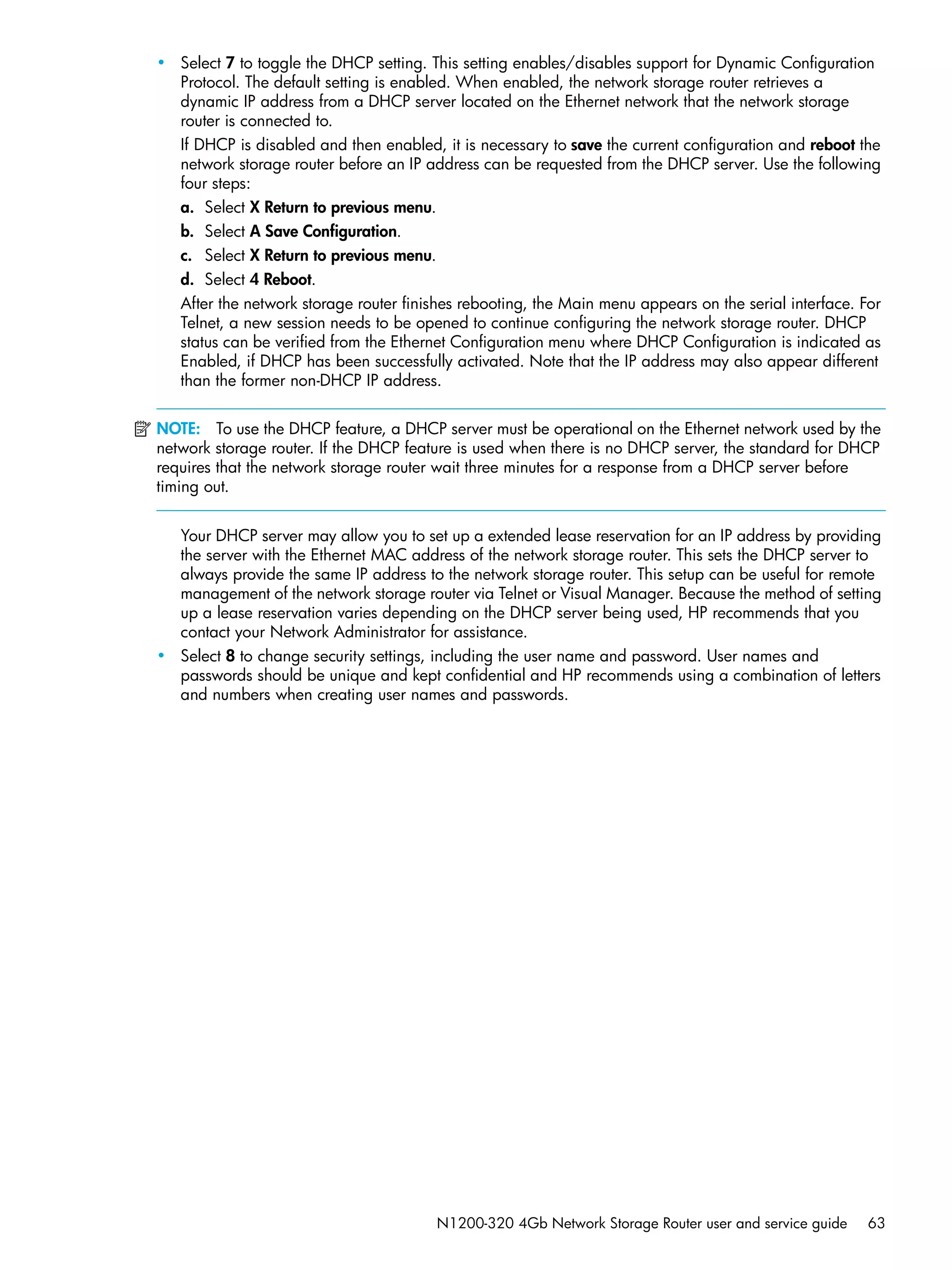 N1200-320 4Gb Network Storage Router user and service guide 63
• Select 7 to toggle the DHCP setting. This setting enables/disables support for Dynamic Configuration
Protocol. The default setting is enabled. When enabled, the network storage router retrieves a
dynamic IP address from a DHCP server located on the Ethernet network that the network storage
router is connected to.
If DHCP is disabled and then enabled, it is necessary to save the current configuration and reboot the
network storage router before an IP address can be requested from the DHCP server. Use the following
four steps:
a. Select X Return to previous menu.
b. Select A Save Configuration.
c. Select X Return to previous menu.
d. Select 4 Reboot.
After the network storage router finishes rebooting, the Main menu appears on the serial interface. For
Telnet, a new session needs to be opened to continue configuring the network storage router. DHCP
status can be verified from the Ethernet Configuration menu where DHCP Configuration is indicated as
Enabled, if DHCP has been successfully activated. Note that the IP address may also appear different
than the former non-DHCP IP address.
NOTE: To use the DHCP feature, a DHCP server must be operational on the Ethernet network used by the
network storage router. If the DHCP feature is used when there is no DHCP server, the standard for DHCP
requires that the network storage router wait three minutes for a response from a DHCP server before
timing out.
Your DHCP server may allow you to set up a extended lease reservation for an IP address by providing
the server with the Ethernet MAC address of the network storage router. This sets the DHCP server to
always provide the same IP address to the network storage router. This setup can be useful for remote
management of the network storage router via Telnet or Visual Manager. Because the method of setting
up a lease reservation varies depending on the DHCP server being used, HP recommends that you
contact your Network Administrator for assistance.
• Select 8 to change security settings, including the user name and password. User names and
passwords should be unique and kept confidential and HP recommends using a combination of letters
and numbers when creating user names and passwords.
 