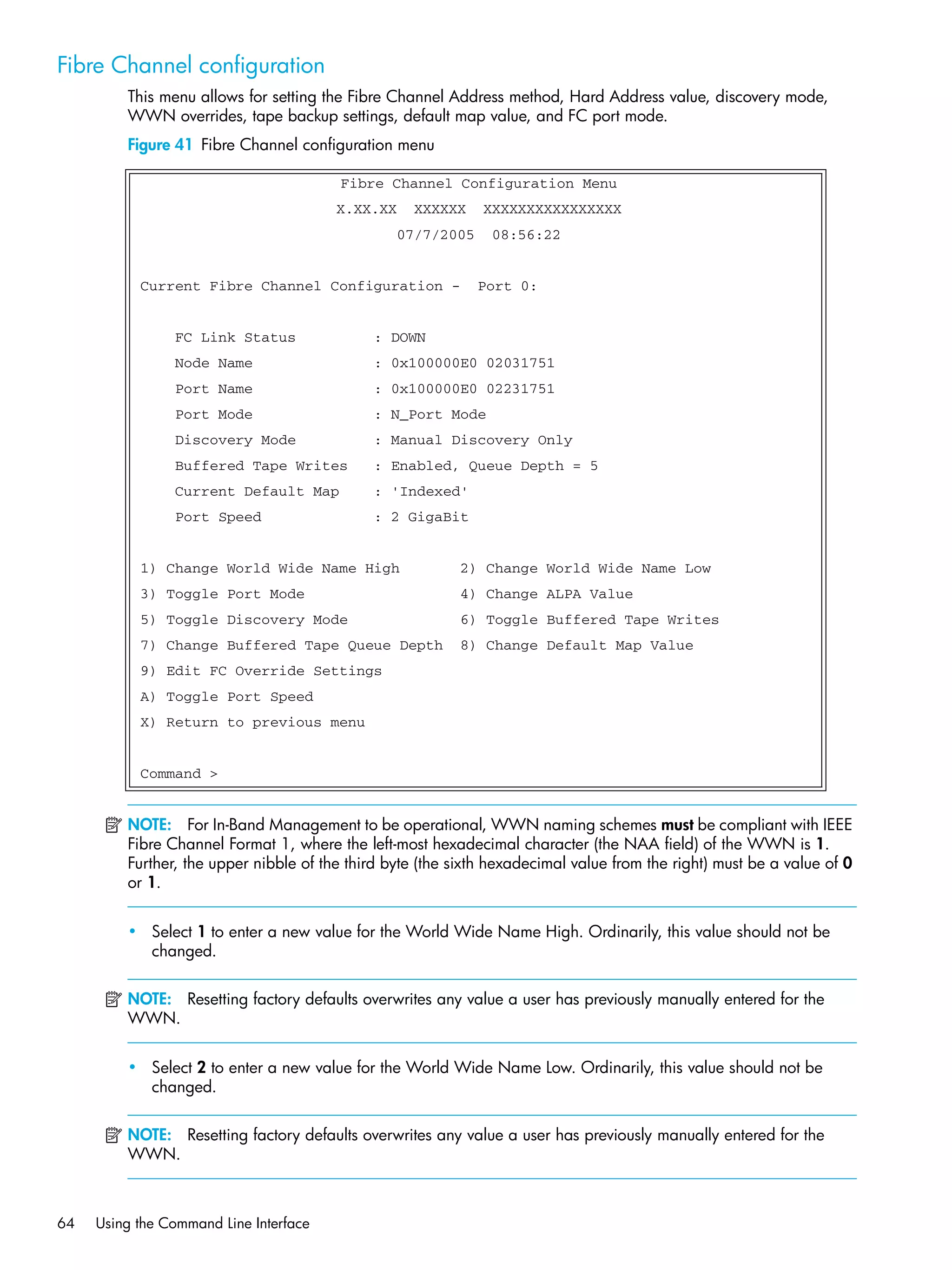 64 Using the Command Line Interface
Fibre Channel configuration
This menu allows for setting the Fibre Channel Address method, Hard Address value, discovery mode,
WWN overrides, tape backup settings, default map value, and FC port mode.
Figure 41 Fibre Channel configuration menu
NOTE: For In-Band Management to be operational, WWN naming schemes must be compliant with IEEE
Fibre Channel Format 1, where the left-most hexadecimal character (the NAA field) of the WWN is 1.
Further, the upper nibble of the third byte (the sixth hexadecimal value from the right) must be a value of 0
or 1.
• Select 1 to enter a new value for the World Wide Name High. Ordinarily, this value should not be
changed.
NOTE: Resetting factory defaults overwrites any value a user has previously manually entered for the
WWN.
• Select 2 to enter a new value for the World Wide Name Low. Ordinarily, this value should not be
changed.
NOTE: Resetting factory defaults overwrites any value a user has previously manually entered for the
WWN.
Fibre Channel Configuration Menu
X.XX.XX XXXXXX XXXXXXXXXXXXXXXX
07/7/2005 08:56:22
Current Fibre Channel Configuration - Port 0:
FC Link Status : DOWN
Node Name : 0x100000E0 02031751
Port Name : 0x100000E0 02231751
Port Mode : N_Port Mode
Discovery Mode : Manual Discovery Only
Buffered Tape Writes : Enabled, Queue Depth = 5
Current Default Map : 'Indexed'
Port Speed : 2 GigaBit
1) Change World Wide Name High 2) Change World Wide Name Low
3) Toggle Port Mode 4) Change ALPA Value
5) Toggle Discovery Mode 6) Toggle Buffered Tape Writes
7) Change Buffered Tape Queue Depth 8) Change Default Map Value
9) Edit FC Override Settings
A) Toggle Port Speed
X) Return to previous menu
Command >
 
