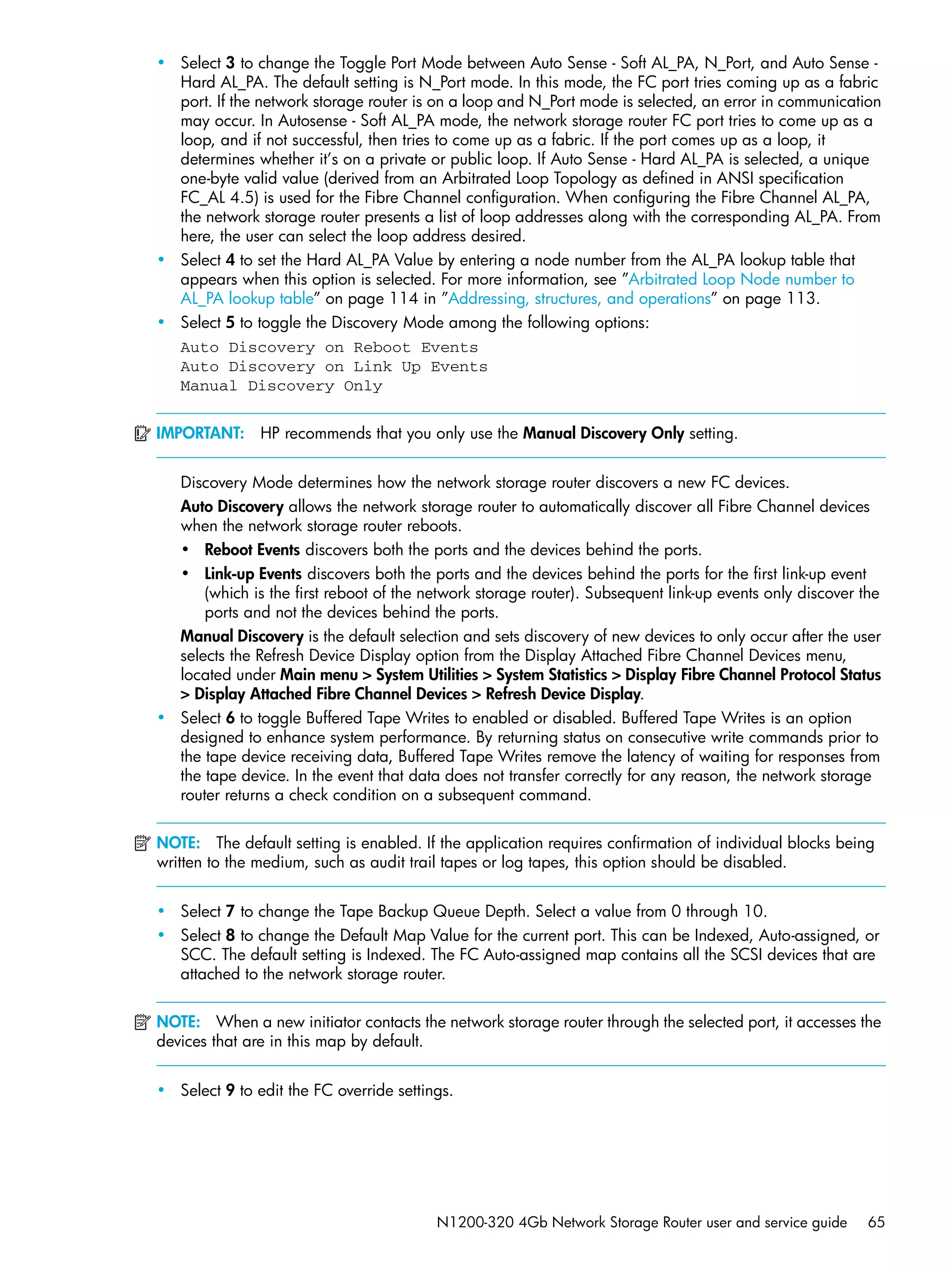 N1200-320 4Gb Network Storage Router user and service guide 65
• Select 3 to change the Toggle Port Mode between Auto Sense - Soft AL_PA, N_Port, and Auto Sense -
Hard AL_PA. The default setting is N_Port mode. In this mode, the FC port tries coming up as a fabric
port. If the network storage router is on a loop and N_Port mode is selected, an error in communication
may occur. In Autosense - Soft AL_PA mode, the network storage router FC port tries to come up as a
loop, and if not successful, then tries to come up as a fabric. If the port comes up as a loop, it
determines whether it’s on a private or public loop. If Auto Sense - Hard AL_PA is selected, a unique
one-byte valid value (derived from an Arbitrated Loop Topology as defined in ANSI specification
FC_AL 4.5) is used for the Fibre Channel configuration. When configuring the Fibre Channel AL_PA,
the network storage router presents a list of loop addresses along with the corresponding AL_PA. From
here, the user can select the loop address desired.
• Select 4 to set the Hard AL_PA Value by entering a node number from the AL_PA lookup table that
appears when this option is selected. For more information, see ”Arbitrated Loop Node number to
AL_PA lookup table” on page 114 in ”Addressing, structures, and operations” on page 113.
• Select 5 to toggle the Discovery Mode among the following options:
Auto Discovery on Reboot Events
Auto Discovery on Link Up Events
Manual Discovery Only
IMPORTANT: HP recommends that you only use the Manual Discovery Only setting.
Discovery Mode determines how the network storage router discovers a new FC devices.
Auto Discovery allows the network storage router to automatically discover all Fibre Channel devices
when the network storage router reboots.
• Reboot Events discovers both the ports and the devices behind the ports.
• Link-up Events discovers both the ports and the devices behind the ports for the first link-up event
(which is the first reboot of the network storage router). Subsequent link-up events only discover the
ports and not the devices behind the ports.
Manual Discovery is the default selection and sets discovery of new devices to only occur after the user
selects the Refresh Device Display option from the Display Attached Fibre Channel Devices menu,
located under Main menu > System Utilities > System Statistics > Display Fibre Channel Protocol Status
> Display Attached Fibre Channel Devices > Refresh Device Display.
• Select 6 to toggle Buffered Tape Writes to enabled or disabled. Buffered Tape Writes is an option
designed to enhance system performance. By returning status on consecutive write commands prior to
the tape device receiving data, Buffered Tape Writes remove the latency of waiting for responses from
the tape device. In the event that data does not transfer correctly for any reason, the network storage
router returns a check condition on a subsequent command.
NOTE: The default setting is enabled. If the application requires confirmation of individual blocks being
written to the medium, such as audit trail tapes or log tapes, this option should be disabled.
• Select 7 to change the Tape Backup Queue Depth. Select a value from 0 through 10.
• Select 8 to change the Default Map Value for the current port. This can be Indexed, Auto-assigned, or
SCC. The default setting is Indexed. The FC Auto-assigned map contains all the SCSI devices that are
attached to the network storage router.
NOTE: When a new initiator contacts the network storage router through the selected port, it accesses the
devices that are in this map by default.
• Select 9 to edit the FC override settings.
 
