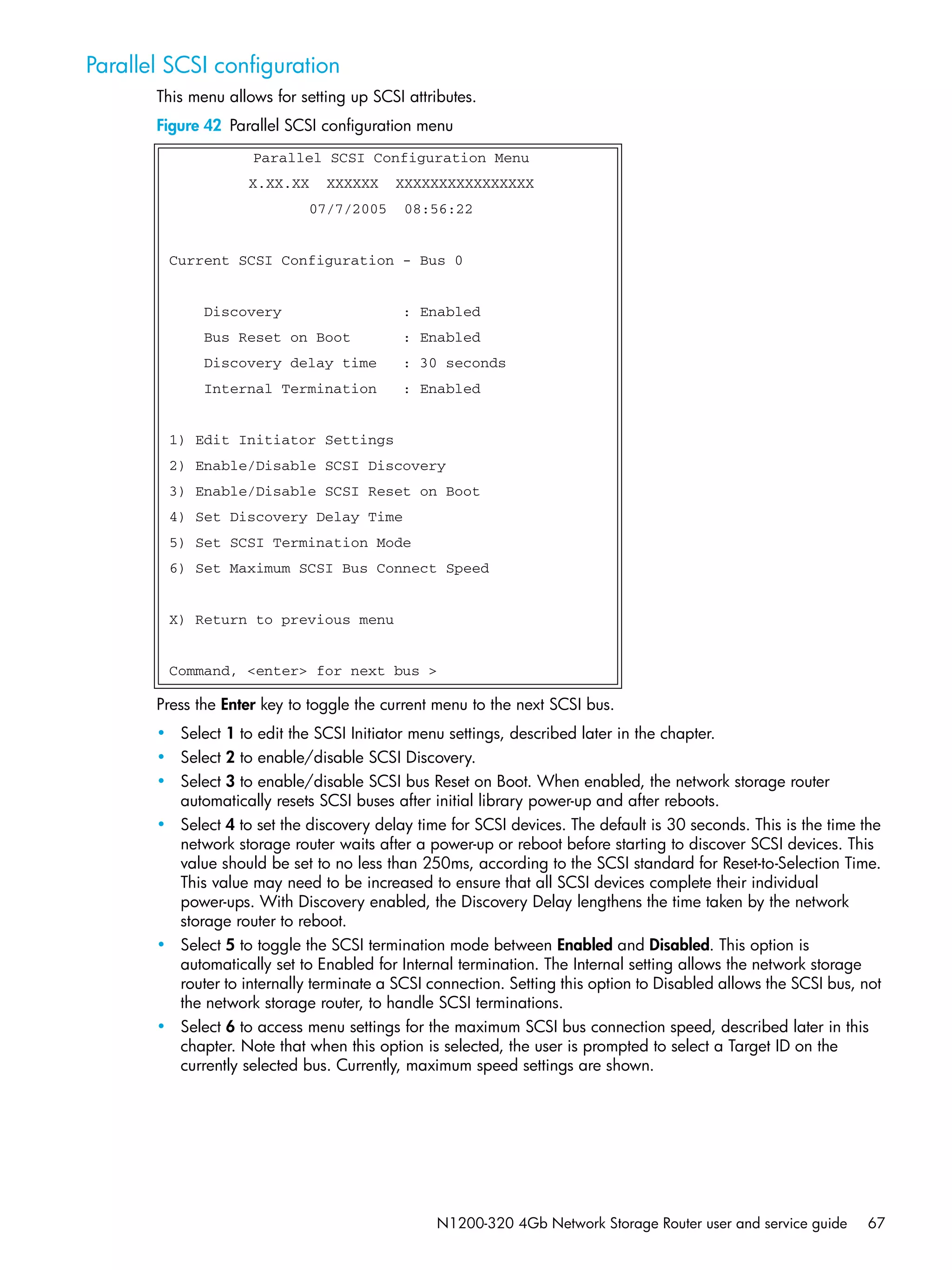 N1200-320 4Gb Network Storage Router user and service guide 67
Parallel SCSI configuration
This menu allows for setting up SCSI attributes.
Figure 42 Parallel SCSI configuration menu
Press the Enter key to toggle the current menu to the next SCSI bus.
• Select 1 to edit the SCSI Initiator menu settings, described later in the chapter.
• Select 2 to enable/disable SCSI Discovery.
• Select 3 to enable/disable SCSI bus Reset on Boot. When enabled, the network storage router
automatically resets SCSI buses after initial library power-up and after reboots.
• Select 4 to set the discovery delay time for SCSI devices. The default is 30 seconds. This is the time the
network storage router waits after a power-up or reboot before starting to discover SCSI devices. This
value should be set to no less than 250ms, according to the SCSI standard for Reset-to-Selection Time.
This value may need to be increased to ensure that all SCSI devices complete their individual
power-ups. With Discovery enabled, the Discovery Delay lengthens the time taken by the network
storage router to reboot.
• Select 5 to toggle the SCSI termination mode between Enabled and Disabled. This option is
automatically set to Enabled for Internal termination. The Internal setting allows the network storage
router to internally terminate a SCSI connection. Setting this option to Disabled allows the SCSI bus, not
the network storage router, to handle SCSI terminations.
• Select 6 to access menu settings for the maximum SCSI bus connection speed, described later in this
chapter. Note that when this option is selected, the user is prompted to select a Target ID on the
currently selected bus. Currently, maximum speed settings are shown.
Parallel SCSI Configuration Menu
X.XX.XX XXXXXX XXXXXXXXXXXXXXXX
07/7/2005 08:56:22
Current SCSI Configuration - Bus 0
Discovery : Enabled
Bus Reset on Boot : Enabled
Discovery delay time : 30 seconds
Internal Termination : Enabled
1) Edit Initiator Settings
2) Enable/Disable SCSI Discovery
3) Enable/Disable SCSI Reset on Boot
4) Set Discovery Delay Time
5) Set SCSI Termination Mode
6) Set Maximum SCSI Bus Connect Speed
X) Return to previous menu
Command, <enter> for next bus >
 