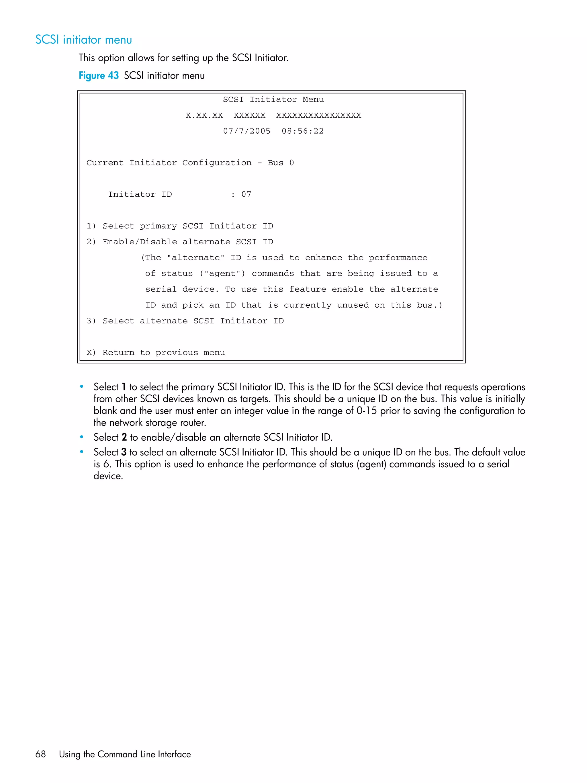 68 Using the Command Line Interface
SCSI initiator menu
This option allows for setting up the SCSI Initiator.
Figure 43 SCSI initiator menu
• Select 1 to select the primary SCSI Initiator ID. This is the ID for the SCSI device that requests operations
from other SCSI devices known as targets. This should be a unique ID on the bus. This value is initially
blank and the user must enter an integer value in the range of 0-15 prior to saving the configuration to
the network storage router.
• Select 2 to enable/disable an alternate SCSI Initiator ID.
• Select 3 to select an alternate SCSI Initiator ID. This should be a unique ID on the bus. The default value
is 6. This option is used to enhance the performance of status (agent) commands issued to a serial
device.
SCSI Initiator Menu
X.XX.XX XXXXXX XXXXXXXXXXXXXXXX
07/7/2005 08:56:22
Current Initiator Configuration - Bus 0
Initiator ID : 07
1) Select primary SCSI Initiator ID
2) Enable/Disable alternate SCSI ID
(The "alternate" ID is used to enhance the performance
of status ("agent") commands that are being issued to a
serial device. To use this feature enable the alternate
ID and pick an ID that is currently unused on this bus.)
3) Select alternate SCSI Initiator ID
X) Return to previous menu
 