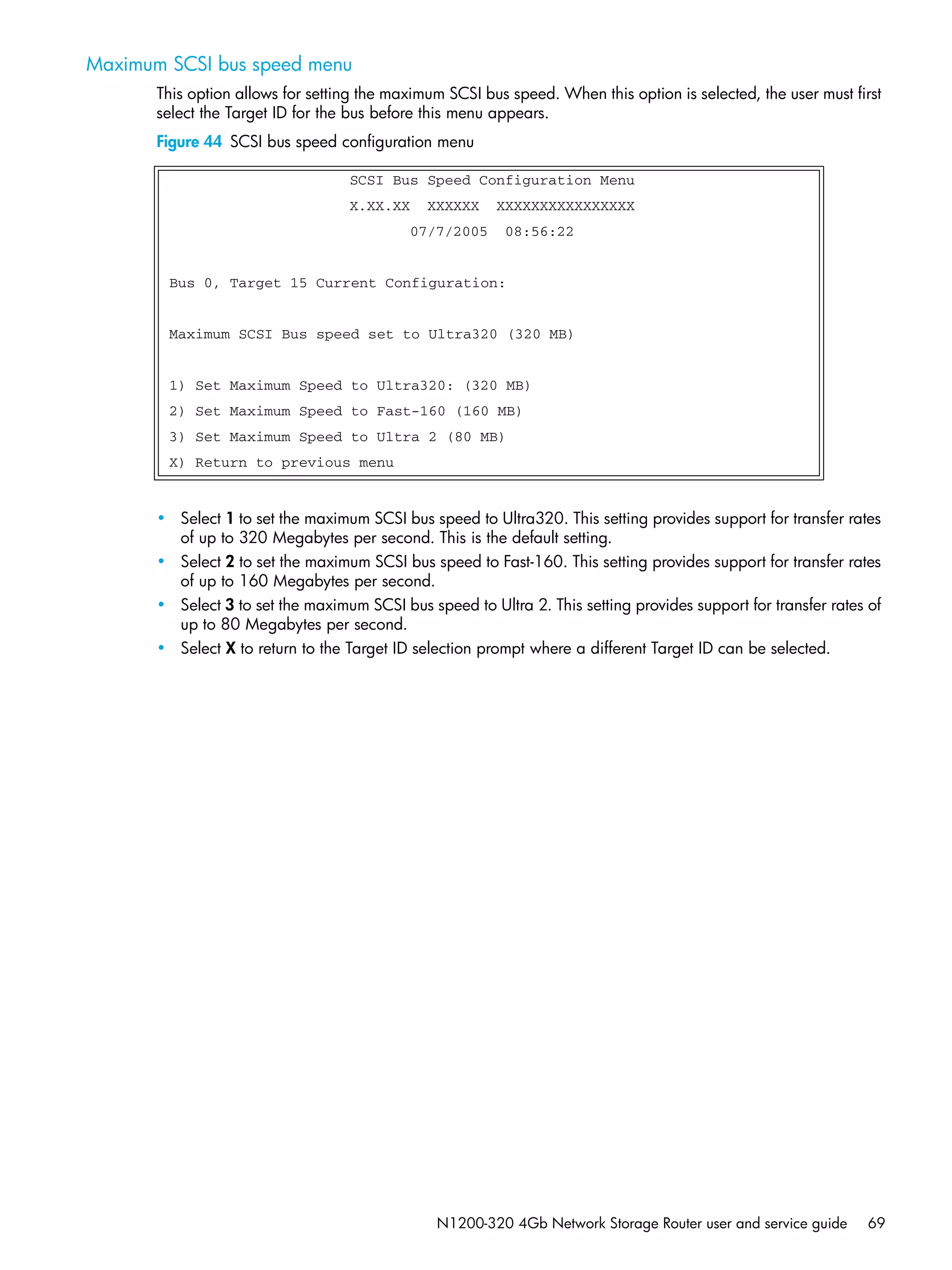 N1200-320 4Gb Network Storage Router user and service guide 69
Maximum SCSI bus speed menu
This option allows for setting the maximum SCSI bus speed. When this option is selected, the user must first
select the Target ID for the bus before this menu appears.
Figure 44 SCSI bus speed configuration menu
• Select 1 to set the maximum SCSI bus speed to Ultra320. This setting provides support for transfer rates
of up to 320 Megabytes per second. This is the default setting.
• Select 2 to set the maximum SCSI bus speed to Fast-160. This setting provides support for transfer rates
of up to 160 Megabytes per second.
• Select 3 to set the maximum SCSI bus speed to Ultra 2. This setting provides support for transfer rates of
up to 80 Megabytes per second.
• Select X to return to the Target ID selection prompt where a different Target ID can be selected.
SCSI Bus Speed Configuration Menu
X.XX.XX XXXXXX XXXXXXXXXXXXXXXX
07/7/2005 08:56:22
Bus 0, Target 15 Current Configuration:
Maximum SCSI Bus speed set to Ultra320 (320 MB)
1) Set Maximum Speed to Ultra320: (320 MB)
2) Set Maximum Speed to Fast-160 (160 MB)
3) Set Maximum Speed to Ultra 2 (80 MB)
X) Return to previous menu
 