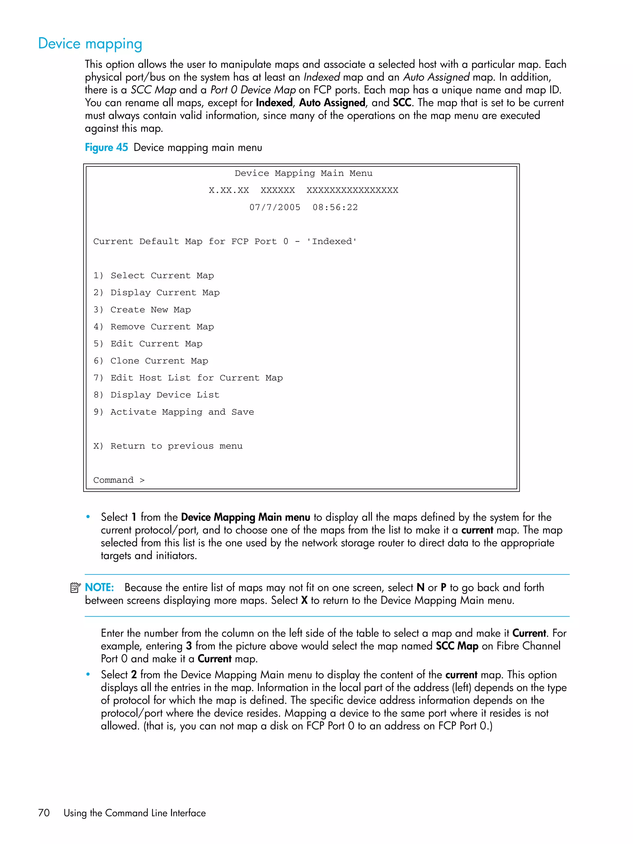70 Using the Command Line Interface
Device mapping
This option allows the user to manipulate maps and associate a selected host with a particular map. Each
physical port/bus on the system has at least an Indexed map and an Auto Assigned map. In addition,
there is a SCC Map and a Port 0 Device Map on FCP ports. Each map has a unique name and map ID.
You can rename all maps, except for Indexed, Auto Assigned, and SCC. The map that is set to be current
must always contain valid information, since many of the operations on the map menu are executed
against this map.
Figure 45 Device mapping main menu
• Select 1 from the Device Mapping Main menu to display all the maps defined by the system for the
current protocol/port, and to choose one of the maps from the list to make it a current map. The map
selected from this list is the one used by the network storage router to direct data to the appropriate
targets and initiators.
NOTE: Because the entire list of maps may not fit on one screen, select N or P to go back and forth
between screens displaying more maps. Select X to return to the Device Mapping Main menu.
Enter the number from the column on the left side of the table to select a map and make it Current. For
example, entering 3 from the picture above would select the map named SCC Map on Fibre Channel
Port 0 and make it a Current map.
• Select 2 from the Device Mapping Main menu to display the content of the current map. This option
displays all the entries in the map. Information in the local part of the address (left) depends on the type
of protocol for which the map is defined. The specific device address information depends on the
protocol/port where the device resides. Mapping a device to the same port where it resides is not
allowed. (that is, you can not map a disk on FCP Port 0 to an address on FCP Port 0.)
Device Mapping Main Menu
X.XX.XX XXXXXX XXXXXXXXXXXXXXXX
07/7/2005 08:56:22
Current Default Map for FCP Port 0 - 'Indexed'
1) Select Current Map
2) Display Current Map
3) Create New Map
4) Remove Current Map
5) Edit Current Map
6) Clone Current Map
7) Edit Host List for Current Map
8) Display Device List
9) Activate Mapping and Save
X) Return to previous menu
Command >
 
