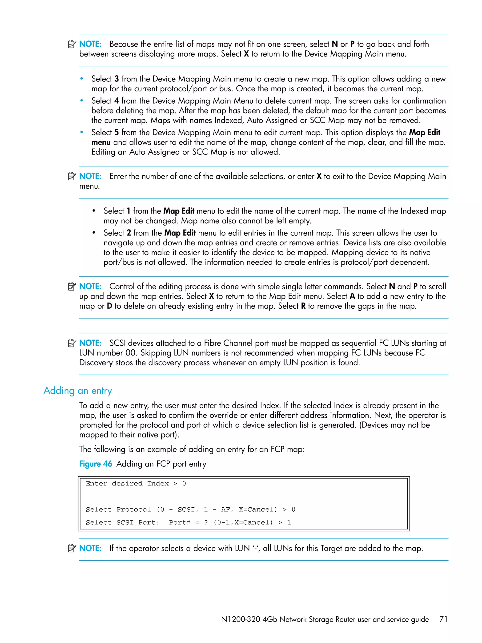 N1200-320 4Gb Network Storage Router user and service guide 71
NOTE: Because the entire list of maps may not fit on one screen, select N or P to go back and forth
between screens displaying more maps. Select X to return to the Device Mapping Main menu.
• Select 3 from the Device Mapping Main menu to create a new map. This option allows adding a new
map for the current protocol/port or bus. Once the map is created, it becomes the current map.
• Select 4 from the Device Mapping Main Menu to delete current map. The screen asks for confirmation
before deleting the map. After the map has been deleted, the default map for the current port becomes
the current map. Maps with names Indexed, Auto Assigned or SCC Map may not be removed.
• Select 5 from the Device Mapping Main menu to edit current map. This option displays the Map Edit
menu and allows user to edit the name of the map, change content of the map, clear, and fill the map.
Editing an Auto Assigned or SCC Map is not allowed.
NOTE: Enter the number of one of the available selections, or enter X to exit to the Device Mapping Main
menu.
• Select 1 from the Map Edit menu to edit the name of the current map. The name of the Indexed map
may not be changed. Map name also cannot be left empty.
• Select 2 from the Map Edit menu to edit entries in the current map. This screen allows the user to
navigate up and down the map entries and create or remove entries. Device lists are also available
to the user to make it easier to identify the device to be mapped. Mapping device to its native
port/bus is not allowed. The information needed to create entries is protocol/port dependent.
NOTE: Control of the editing process is done with simple single letter commands. Select N and P to scroll
up and down the map entries. Select X to return to the Map Edit menu. Select A to add a new entry to the
map or D to delete an already existing entry in the map. Select R to remove the gaps in the map.
NOTE: SCSI devices attached to a Fibre Channel port must be mapped as sequential FC LUNs starting at
LUN number 00. Skipping LUN numbers is not recommended when mapping FC LUNs because FC
Discovery stops the discovery process whenever an empty LUN position is found.
Adding an entry
To add a new entry, the user must enter the desired Index. If the selected Index is already present in the
map, the user is asked to confirm the override or enter different address information. Next, the operator is
prompted for the protocol and port at which a device selection list is generated. (Devices may not be
mapped to their native port).
The following is an example of adding an entry for an FCP map:
Figure 46 Adding an FCP port entry
NOTE: If the operator selects a device with LUN ‘-‘, all LUNs for this Target are added to the map.
Enter desired Index > 0
Select Protocol (0 - SCSI, 1 - AF, X=Cancel) > 0
Select SCSI Port: Port# = ? (0-1,X=Cancel) > 1
 
