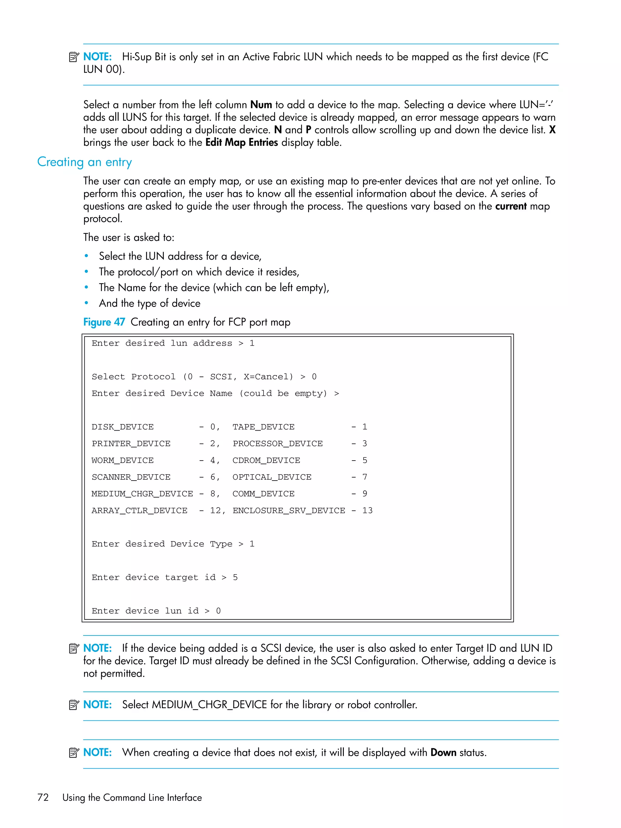 72 Using the Command Line Interface
NOTE: Hi-Sup Bit is only set in an Active Fabric LUN which needs to be mapped as the first device (FC
LUN 00).
Select a number from the left column Num to add a device to the map. Selecting a device where LUN=’-’
adds all LUNS for this target. If the selected device is already mapped, an error message appears to warn
the user about adding a duplicate device. N and P controls allow scrolling up and down the device list. X
brings the user back to the Edit Map Entries display table.
Creating an entry
The user can create an empty map, or use an existing map to pre-enter devices that are not yet online. To
perform this operation, the user has to know all the essential information about the device. A series of
questions are asked to guide the user through the process. The questions vary based on the current map
protocol.
The user is asked to:
• Select the LUN address for a device,
• The protocol/port on which device it resides,
• The Name for the device (which can be left empty),
• And the type of device
Figure 47 Creating an entry for FCP port map
NOTE: If the device being added is a SCSI device, the user is also asked to enter Target ID and LUN ID
for the device. Target ID must already be defined in the SCSI Configuration. Otherwise, adding a device is
not permitted.
NOTE: Select MEDIUM_CHGR_DEVICE for the library or robot controller.
NOTE: When creating a device that does not exist, it will be displayed with Down status.
Enter desired lun address > 1
Select Protocol (0 - SCSI, X=Cancel) > 0
Enter desired Device Name (could be empty) >
DISK_DEVICE - 0, TAPE_DEVICE - 1
PRINTER_DEVICE - 2, PROCESSOR_DEVICE - 3
WORM_DEVICE - 4, CDROM_DEVICE - 5
SCANNER_DEVICE - 6, OPTICAL_DEVICE - 7
MEDIUM_CHGR_DEVICE - 8, COMM_DEVICE - 9
ARRAY_CTLR_DEVICE - 12, ENCLOSURE_SRV_DEVICE - 13
Enter desired Device Type > 1
Enter device target id > 5
Enter device lun id > 0
 