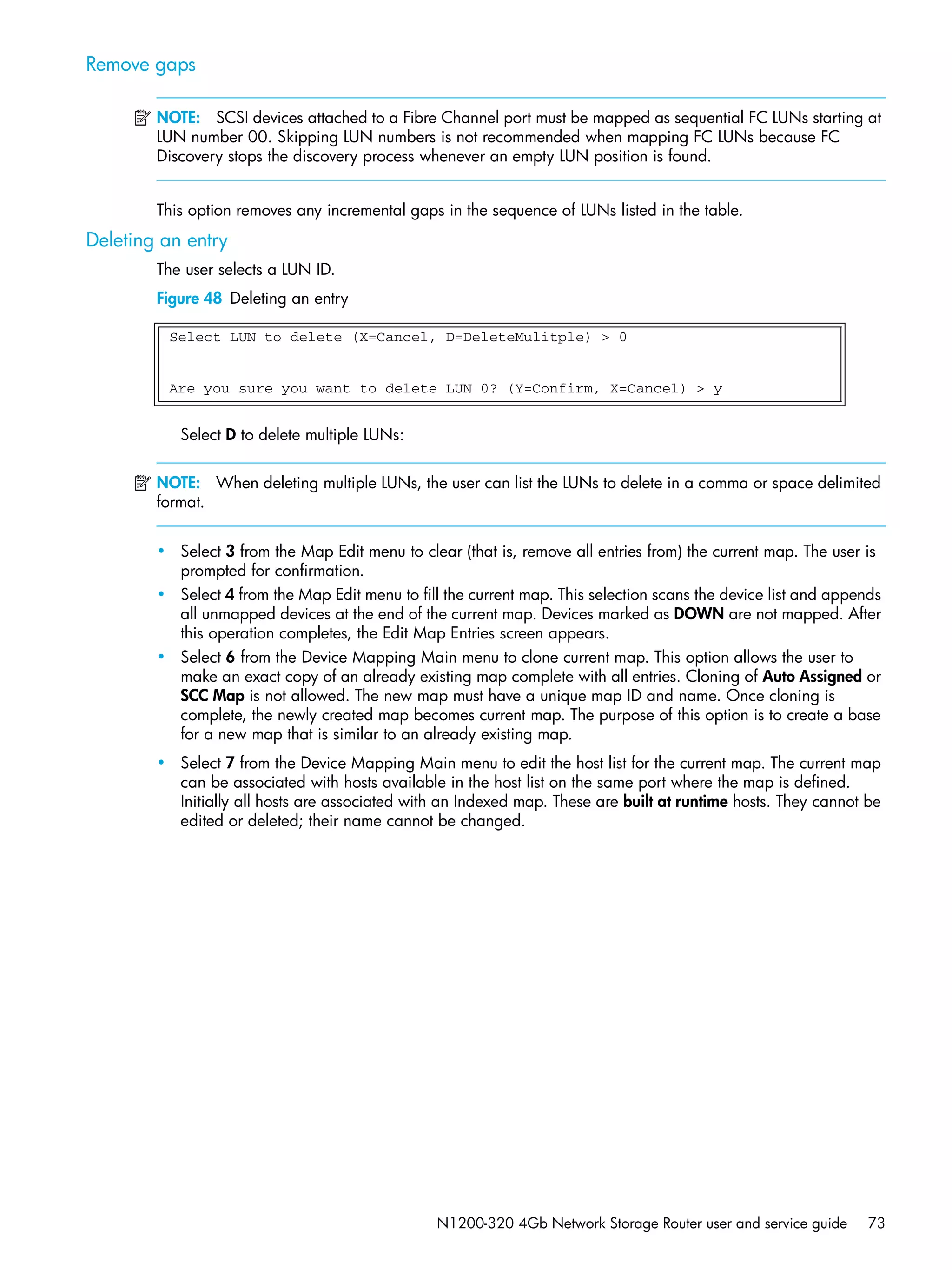 N1200-320 4Gb Network Storage Router user and service guide 73
Remove gaps
NOTE: SCSI devices attached to a Fibre Channel port must be mapped as sequential FC LUNs starting at
LUN number 00. Skipping LUN numbers is not recommended when mapping FC LUNs because FC
Discovery stops the discovery process whenever an empty LUN position is found.
This option removes any incremental gaps in the sequence of LUNs listed in the table.
Deleting an entry
The user selects a LUN ID.
Figure 48 Deleting an entry
Select D to delete multiple LUNs:
NOTE: When deleting multiple LUNs, the user can list the LUNs to delete in a comma or space delimited
format.
• Select 3 from the Map Edit menu to clear (that is, remove all entries from) the current map. The user is
prompted for confirmation.
• Select 4 from the Map Edit menu to fill the current map. This selection scans the device list and appends
all unmapped devices at the end of the current map. Devices marked as DOWN are not mapped. After
this operation completes, the Edit Map Entries screen appears.
• Select 6 from the Device Mapping Main menu to clone current map. This option allows the user to
make an exact copy of an already existing map complete with all entries. Cloning of Auto Assigned or
SCC Map is not allowed. The new map must have a unique map ID and name. Once cloning is
complete, the newly created map becomes current map. The purpose of this option is to create a base
for a new map that is similar to an already existing map.
• Select 7 from the Device Mapping Main menu to edit the host list for the current map. The current map
can be associated with hosts available in the host list on the same port where the map is defined.
Initially all hosts are associated with an Indexed map. These are built at runtime hosts. They cannot be
edited or deleted; their name cannot be changed.
Select LUN to delete (X=Cancel, D=DeleteMulitple) > 0
Are you sure you want to delete LUN 0? (Y=Confirm, X=Cancel) > y
 