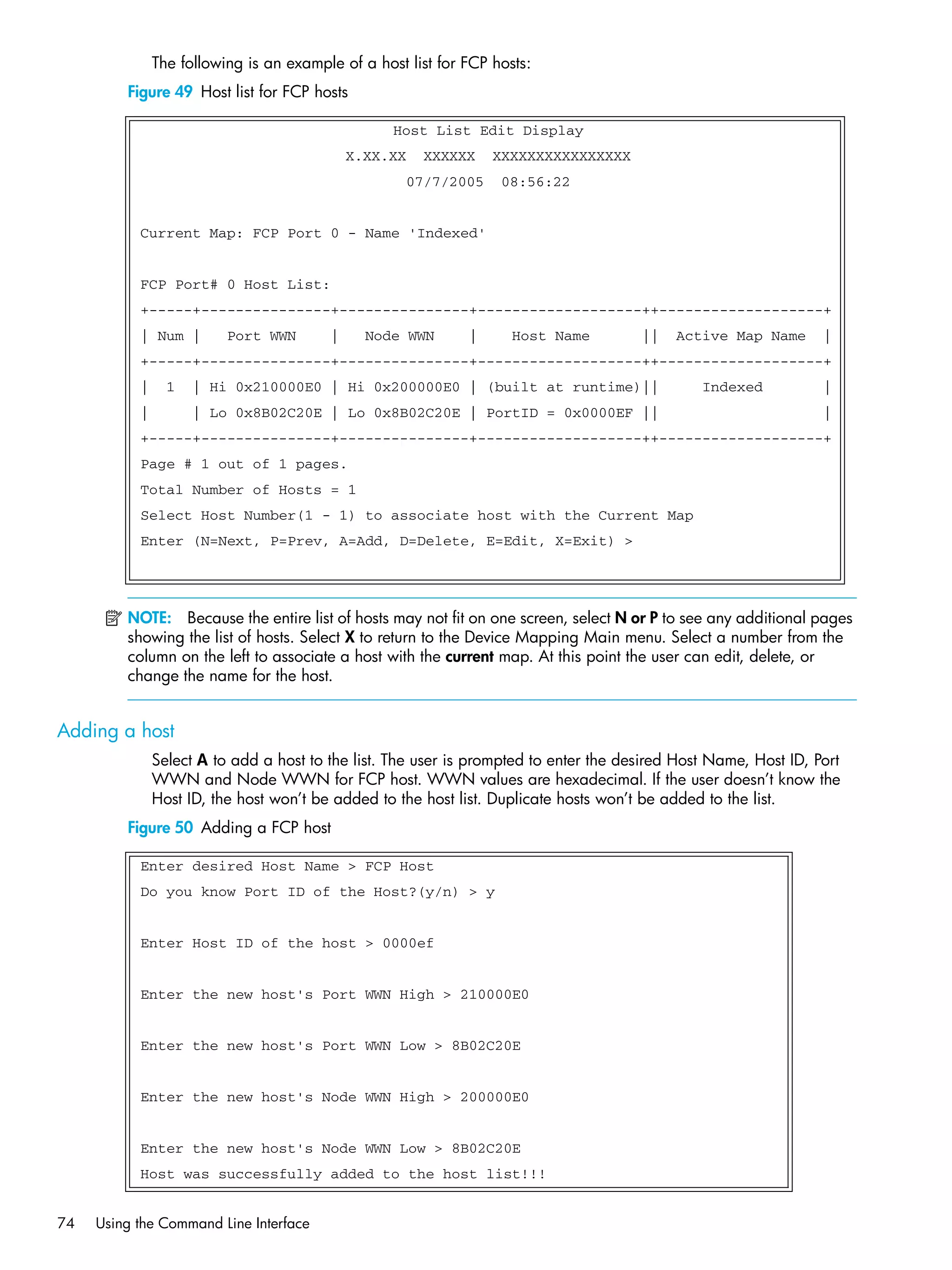 74 Using the Command Line Interface
The following is an example of a host list for FCP hosts:
Figure 49 Host list for FCP hosts
NOTE: Because the entire list of hosts may not fit on one screen, select N or P to see any additional pages
showing the list of hosts. Select X to return to the Device Mapping Main menu. Select a number from the
column on the left to associate a host with the current map. At this point the user can edit, delete, or
change the name for the host.
Adding a host
Select A to add a host to the list. The user is prompted to enter the desired Host Name, Host ID, Port
WWN and Node WWN for FCP host. WWN values are hexadecimal. If the user doesn’t know the
Host ID, the host won’t be added to the host list. Duplicate hosts won’t be added to the list.
Figure 50 Adding a FCP host
Host List Edit Display
X.XX.XX XXXXXX XXXXXXXXXXXXXXXX
07/7/2005 08:56:22
Current Map: FCP Port 0 - Name 'Indexed'
FCP Port# 0 Host List:
+-----+---------------+---------------+-------------------++-------------------+
| Num | Port WWN | Node WWN | Host Name || Active Map Name |
+-----+---------------+---------------+-------------------++-------------------+
| 1 | Hi 0x210000E0 | Hi 0x200000E0 | (built at runtime)|| Indexed |
| | Lo 0x8B02C20E | Lo 0x8B02C20E | PortID = 0x0000EF || |
+-----+---------------+---------------+-------------------++-------------------+
Page # 1 out of 1 pages.
Total Number of Hosts = 1
Select Host Number(1 - 1) to associate host with the Current Map
Enter (N=Next, P=Prev, A=Add, D=Delete, E=Edit, X=Exit) >
Enter desired Host Name > FCP Host
Do you know Port ID of the Host?(y/n) > y
Enter Host ID of the host > 0000ef
Enter the new host's Port WWN High > 210000E0
Enter the new host's Port WWN Low > 8B02C20E
Enter the new host's Node WWN High > 200000E0
Enter the new host's Node WWN Low > 8B02C20E
Host was successfully added to the host list!!!
 
