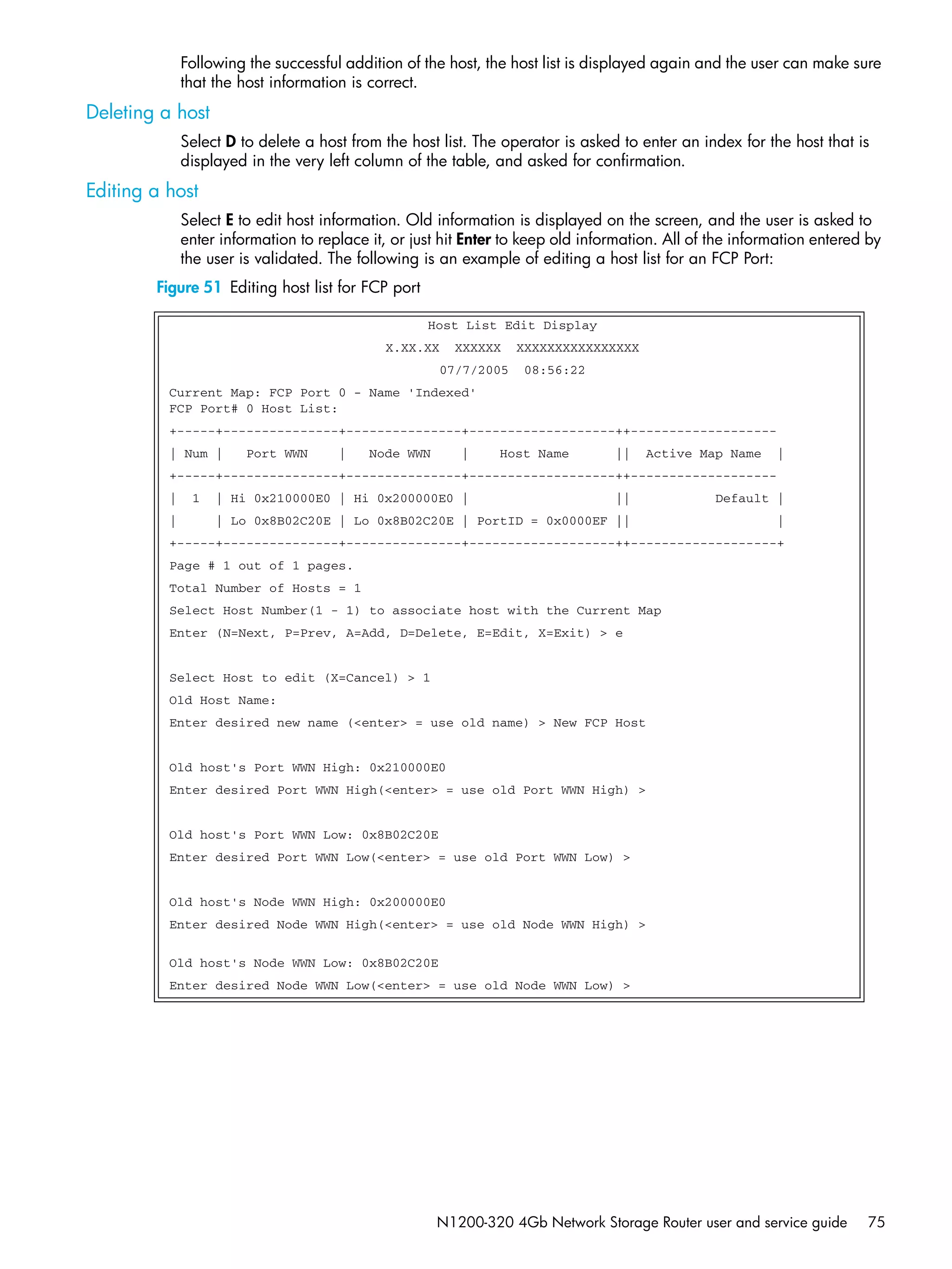 N1200-320 4Gb Network Storage Router user and service guide 75
Following the successful addition of the host, the host list is displayed again and the user can make sure
that the host information is correct.
Deleting a host
Select D to delete a host from the host list. The operator is asked to enter an index for the host that is
displayed in the very left column of the table, and asked for confirmation.
Editing a host
Select E to edit host information. Old information is displayed on the screen, and the user is asked to
enter information to replace it, or just hit Enter to keep old information. All of the information entered by
the user is validated. The following is an example of editing a host list for an FCP Port:
Figure 51 Editing host list for FCP port
Host List Edit Display
X.XX.XX XXXXXX XXXXXXXXXXXXXXXX
07/7/2005 08:56:22
Current Map: FCP Port 0 - Name 'Indexed'
FCP Port# 0 Host List:
+-----+---------------+---------------+-------------------++-------------------
| Num | Port WWN | Node WWN | Host Name || Active Map Name |
+-----+---------------+---------------+-------------------++-------------------
| 1 | Hi 0x210000E0 | Hi 0x200000E0 | || Default |
| | Lo 0x8B02C20E | Lo 0x8B02C20E | PortID = 0x0000EF || |
+-----+---------------+---------------+-------------------++-------------------+
Page # 1 out of 1 pages.
Total Number of Hosts = 1
Select Host Number(1 - 1) to associate host with the Current Map
Enter (N=Next, P=Prev, A=Add, D=Delete, E=Edit, X=Exit) > e
Select Host to edit (X=Cancel) > 1
Old Host Name:
Enter desired new name (<enter> = use old name) > New FCP Host
Old host's Port WWN High: 0x210000E0
Enter desired Port WWN High(<enter> = use old Port WWN High) >
Old host's Port WWN Low: 0x8B02C20E
Enter desired Port WWN Low(<enter> = use old Port WWN Low) >
Old host's Node WWN High: 0x200000E0
Enter desired Node WWN High(<enter> = use old Node WWN High) >
Old host's Node WWN Low: 0x8B02C20E
Enter desired Node WWN Low(<enter> = use old Node WWN Low) >
 