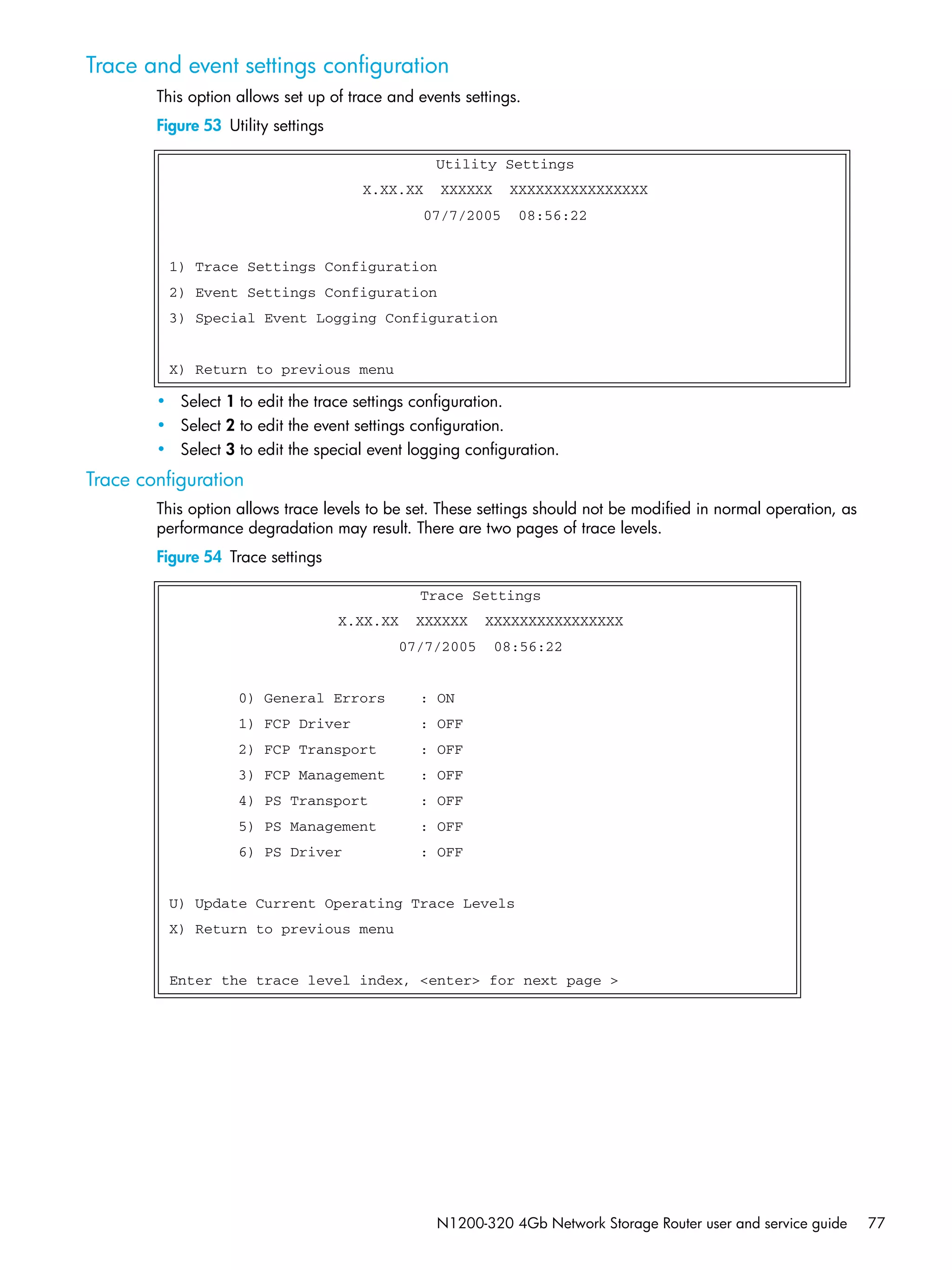 N1200-320 4Gb Network Storage Router user and service guide 77
Trace and event settings configuration
This option allows set up of trace and events settings.
Figure 53 Utility settings
• Select 1 to edit the trace settings configuration.
• Select 2 to edit the event settings configuration.
• Select 3 to edit the special event logging configuration.
Trace configuration
This option allows trace levels to be set. These settings should not be modified in normal operation, as
performance degradation may result. There are two pages of trace levels.
Figure 54 Trace settings
Utility Settings
X.XX.XX XXXXXX XXXXXXXXXXXXXXXX
07/7/2005 08:56:22
1) Trace Settings Configuration
2) Event Settings Configuration
3) Special Event Logging Configuration
X) Return to previous menu
Trace Settings
X.XX.XX XXXXXX XXXXXXXXXXXXXXXX
07/7/2005 08:56:22
0) General Errors : ON
1) FCP Driver : OFF
2) FCP Transport : OFF
3) FCP Management : OFF
4) PS Transport : OFF
5) PS Management : OFF
6) PS Driver : OFF
U) Update Current Operating Trace Levels
X) Return to previous menu
Enter the trace level index, <enter> for next page >
 