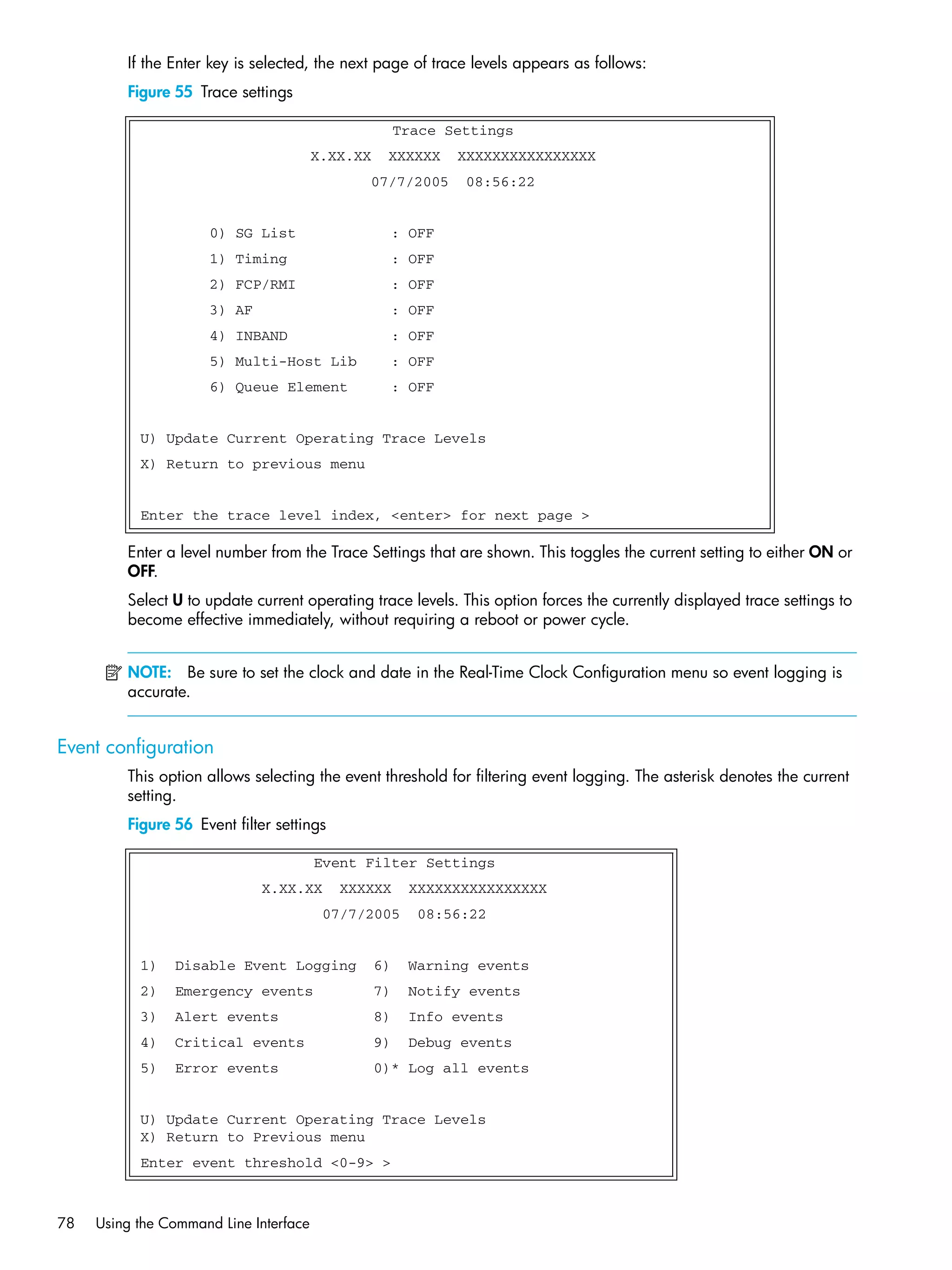 78 Using the Command Line Interface
If the Enter key is selected, the next page of trace levels appears as follows:
Figure 55 Trace settings
Enter a level number from the Trace Settings that are shown. This toggles the current setting to either ON or
OFF.
Select U to update current operating trace levels. This option forces the currently displayed trace settings to
become effective immediately, without requiring a reboot or power cycle.
NOTE: Be sure to set the clock and date in the Real-Time Clock Configuration menu so event logging is
accurate.
Event configuration
This option allows selecting the event threshold for filtering event logging. The asterisk denotes the current
setting.
Figure 56 Event filter settings
Trace Settings
X.XX.XX XXXXXX XXXXXXXXXXXXXXXX
07/7/2005 08:56:22
0) SG List : OFF
1) Timing : OFF
2) FCP/RMI : OFF
3) AF : OFF
4) INBAND : OFF
5) Multi-Host Lib : OFF
6) Queue Element : OFF
U) Update Current Operating Trace Levels
X) Return to previous menu
Enter the trace level index, <enter> for next page >
Event Filter Settings
X.XX.XX XXXXXX XXXXXXXXXXXXXXXX
07/7/2005 08:56:22
1) Disable Event Logging 6) Warning events
2) Emergency events 7) Notify events
3) Alert events 8) Info events
4) Critical events 9) Debug events
5) Error events 0)* Log all events
U) Update Current Operating Trace Levels
X) Return to Previous menu
Enter event threshold <0-9> >
 