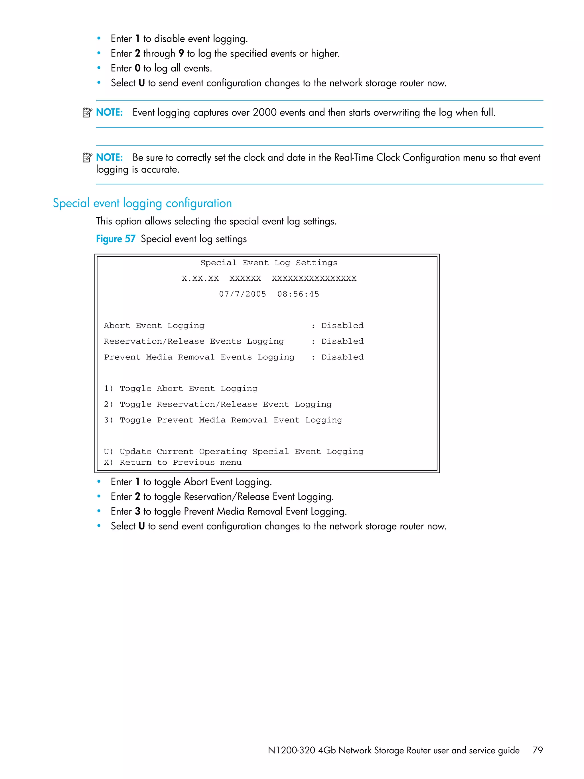 N1200-320 4Gb Network Storage Router user and service guide 79
• Enter 1 to disable event logging.
• Enter 2 through 9 to log the specified events or higher.
• Enter 0 to log all events.
• Select U to send event configuration changes to the network storage router now.
NOTE: Event logging captures over 2000 events and then starts overwriting the log when full.
NOTE: Be sure to correctly set the clock and date in the Real-Time Clock Configuration menu so that event
logging is accurate.
Special event logging configuration
This option allows selecting the special event log settings.
Figure 57 Special event log settings
• Enter 1 to toggle Abort Event Logging.
• Enter 2 to toggle Reservation/Release Event Logging.
• Enter 3 to toggle Prevent Media Removal Event Logging.
• Select U to send event configuration changes to the network storage router now.
Special Event Log Settings
X.XX.XX XXXXXX XXXXXXXXXXXXXXXX
07/7/2005 08:56:45
Abort Event Logging : Disabled
Reservation/Release Events Logging : Disabled
Prevent Media Removal Events Logging : Disabled
1) Toggle Abort Event Logging
2) Toggle Reservation/Release Event Logging
3) Toggle Prevent Media Removal Event Logging
U) Update Current Operating Special Event Logging
X) Return to Previous menu
 