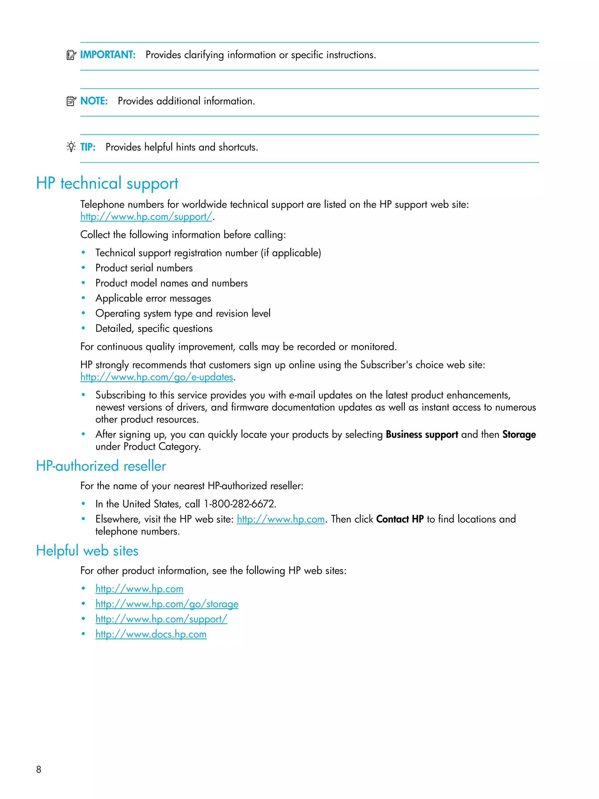 8
IMPORTANT: Provides clarifying information or specific instructions.
NOTE: Provides additional information.
TIP: Provides helpful hints and shortcuts.
HP technical support
Telephone numbers for worldwide technical support are listed on the HP support web site:
http://www.hp.com/support/.
Collect the following information before calling:
• Technical support registration number (if applicable)
• Product serial numbers
• Product model names and numbers
• Applicable error messages
• Operating system type and revision level
• Detailed, specific questions
For continuous quality improvement, calls may be recorded or monitored.
HP strongly recommends that customers sign up online using the Subscriber's choice web site:
http://www.hp.com/go/e-updates.
• Subscribing to this service provides you with e-mail updates on the latest product enhancements,
newest versions of drivers, and firmware documentation updates as well as instant access to numerous
other product resources.
• After signing up, you can quickly locate your products by selecting Business support and then Storage
under Product Category.
HP-authorized reseller
For the name of your nearest HP-authorized reseller:
• In the United States, call 1-800-282-6672.
• Elsewhere, visit the HP web site: http://www.hp.com. Then click Contact HP to find locations and
telephone numbers.
Helpful web sites
For other product information, see the following HP web sites:
• http://www.hp.com
• http://www.hp.com/go/storage
• http://www.hp.com/support/
• http://www.docs.hp.com
 