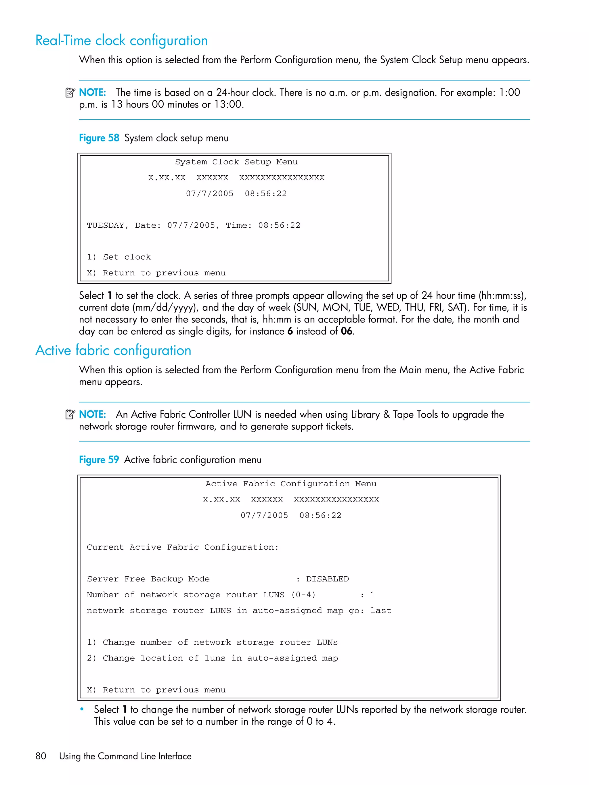 80 Using the Command Line Interface
Real-Time clock configuration
When this option is selected from the Perform Configuration menu, the System Clock Setup menu appears.
NOTE: The time is based on a 24-hour clock. There is no a.m. or p.m. designation. For example: 1:00
p.m. is 13 hours 00 minutes or 13:00.
Figure 58 System clock setup menu
-
Select 1 to set the clock. A series of three prompts appear allowing the set up of 24 hour time (hh:mm:ss),
current date (mm/dd/yyyy), and the day of week (SUN, MON, TUE, WED, THU, FRI, SAT). For time, it is
not necessary to enter the seconds, that is, hh:mm is an acceptable format. For the date, the month and
day can be entered as single digits, for instance 6 instead of 06.
Active fabric configuration
When this option is selected from the Perform Configuration menu from the Main menu, the Active Fabric
menu appears.
NOTE: An Active Fabric Controller LUN is needed when using Library & Tape Tools to upgrade the
network storage router firmware, and to generate support tickets.
Figure 59 Active fabric configuration menu
• Select 1 to change the number of network storage router LUNs reported by the network storage router.
This value can be set to a number in the range of 0 to 4.
System Clock Setup Menu
X.XX.XX XXXXXX XXXXXXXXXXXXXXXX
07/7/2005 08:56:22
TUESDAY, Date: 07/7/2005, Time: 08:56:22
1) Set clock
X) Return to previous menu
Active Fabric Configuration Menu
X.XX.XX XXXXXX XXXXXXXXXXXXXXXX
07/7/2005 08:56:22
Current Active Fabric Configuration:
Server Free Backup Mode : DISABLED
Number of network storage router LUNS (0-4) : 1
network storage router LUNS in auto-assigned map go: last
1) Change number of network storage router LUNs
2) Change location of luns in auto-assigned map
X) Return to previous menu
 