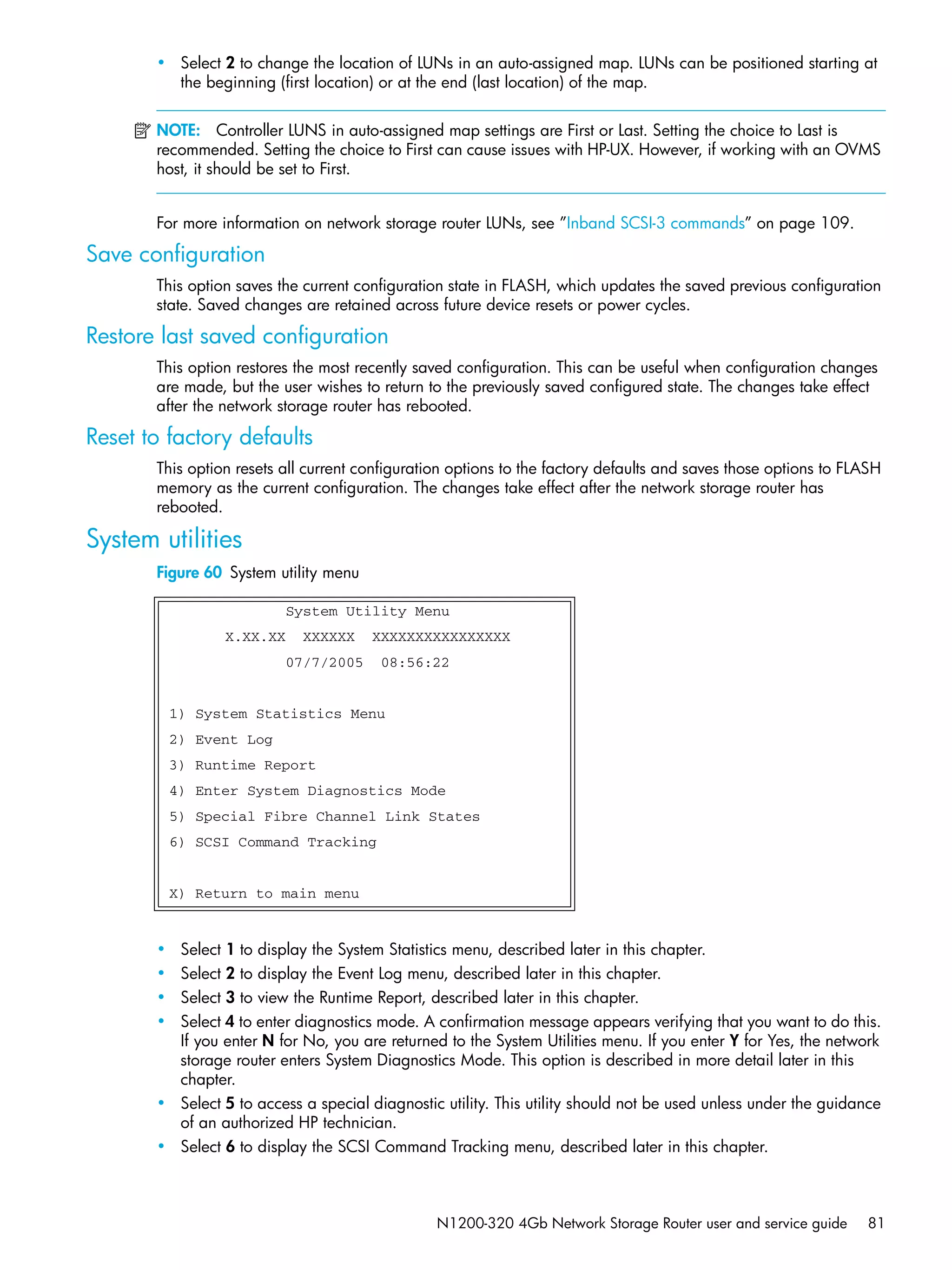 N1200-320 4Gb Network Storage Router user and service guide 81
• Select 2 to change the location of LUNs in an auto-assigned map. LUNs can be positioned starting at
the beginning (first location) or at the end (last location) of the map.
NOTE: Controller LUNS in auto-assigned map settings are First or Last. Setting the choice to Last is
recommended. Setting the choice to First can cause issues with HP-UX. However, if working with an OVMS
host, it should be set to First.
For more information on network storage router LUNs, see ”Inband SCSI-3 commands” on page 109.
Save configuration
This option saves the current configuration state in FLASH, which updates the saved previous configuration
state. Saved changes are retained across future device resets or power cycles.
Restore last saved configuration
This option restores the most recently saved configuration. This can be useful when configuration changes
are made, but the user wishes to return to the previously saved configured state. The changes take effect
after the network storage router has rebooted.
Reset to factory defaults
This option resets all current configuration options to the factory defaults and saves those options to FLASH
memory as the current configuration. The changes take effect after the network storage router has
rebooted.
System utilities
Figure 60 System utility menu
• Select 1 to display the System Statistics menu, described later in this chapter.
• Select 2 to display the Event Log menu, described later in this chapter.
• Select 3 to view the Runtime Report, described later in this chapter.
• Select 4 to enter diagnostics mode. A confirmation message appears verifying that you want to do this.
If you enter N for No, you are returned to the System Utilities menu. If you enter Y for Yes, the network
storage router enters System Diagnostics Mode. This option is described in more detail later in this
chapter.
• Select 5 to access a special diagnostic utility. This utility should not be used unless under the guidance
of an authorized HP technician.
• Select 6 to display the SCSI Command Tracking menu, described later in this chapter.
System Utility Menu
X.XX.XX XXXXXX XXXXXXXXXXXXXXXX
07/7/2005 08:56:22
1) System Statistics Menu
2) Event Log
3) Runtime Report
4) Enter System Diagnostics Mode
5) Special Fibre Channel Link States
6) SCSI Command Tracking
X) Return to main menu
 