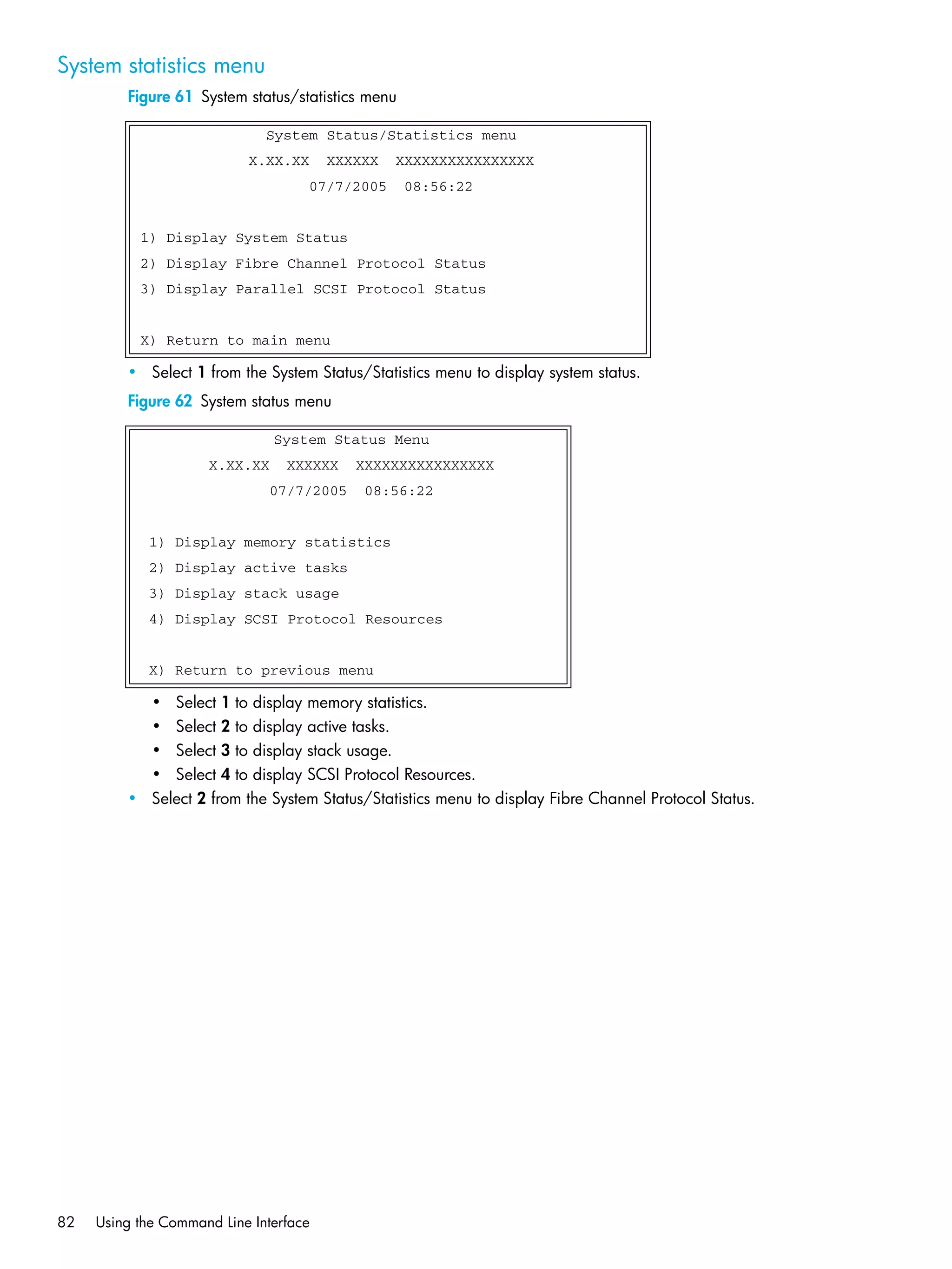 82 Using the Command Line Interface
System statistics menu
Figure 61 System status/statistics menu
• Select 1 from the System Status/Statistics menu to display system status.
Figure 62 System status menu
• Select 1 to display memory statistics.
• Select 2 to display active tasks.
• Select 3 to display stack usage.
• Select 4 to display SCSI Protocol Resources.
• Select 2 from the System Status/Statistics menu to display Fibre Channel Protocol Status.
System Status/Statistics menu
X.XX.XX XXXXXX XXXXXXXXXXXXXXXX
07/7/2005 08:56:22
1) Display System Status
2) Display Fibre Channel Protocol Status
3) Display Parallel SCSI Protocol Status
X) Return to main menu
System Status Menu
X.XX.XX XXXXXX XXXXXXXXXXXXXXXX
07/7/2005 08:56:22
1) Display memory statistics
2) Display active tasks
3) Display stack usage
4) Display SCSI Protocol Resources
X) Return to previous menu
 