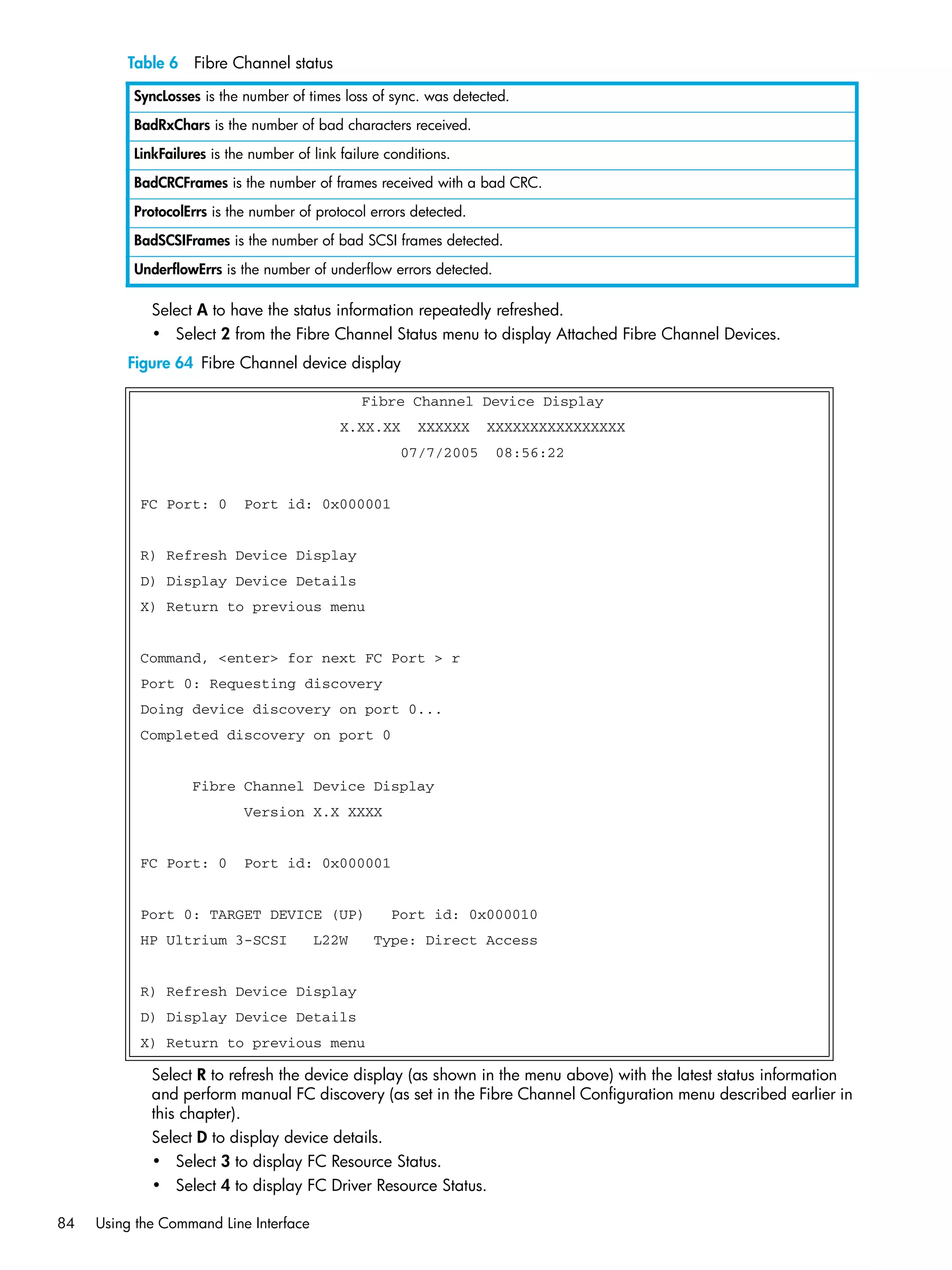 84 Using the Command Line Interface
Select A to have the status information repeatedly refreshed.
• Select 2 from the Fibre Channel Status menu to display Attached Fibre Channel Devices.
Figure 64 Fibre Channel device display
Select R to refresh the device display (as shown in the menu above) with the latest status information
and perform manual FC discovery (as set in the Fibre Channel Configuration menu described earlier in
this chapter).
Select D to display device details.
• Select 3 to display FC Resource Status.
• Select 4 to display FC Driver Resource Status.
SyncLosses is the number of times loss of sync. was detected.
BadRxChars is the number of bad characters received.
LinkFailures is the number of link failure conditions.
BadCRCFrames is the number of frames received with a bad CRC.
ProtocolErrs is the number of protocol errors detected.
BadSCSIFrames is the number of bad SCSI frames detected.
UnderflowErrs is the number of underflow errors detected.
Fibre Channel Device Display
X.XX.XX XXXXXX XXXXXXXXXXXXXXXX
07/7/2005 08:56:22
FC Port: 0 Port id: 0x000001
R) Refresh Device Display
D) Display Device Details
X) Return to previous menu
Command, <enter> for next FC Port > r
Port 0: Requesting discovery
Doing device discovery on port 0...
Completed discovery on port 0
Fibre Channel Device Display
Version X.X XXXX
FC Port: 0 Port id: 0x000001
Port 0: TARGET DEVICE (UP) Port id: 0x000010
HP Ultrium 3-SCSI L22W Type: Direct Access
R) Refresh Device Display
D) Display Device Details
X) Return to previous menu
Table 6 Fibre Channel status
 