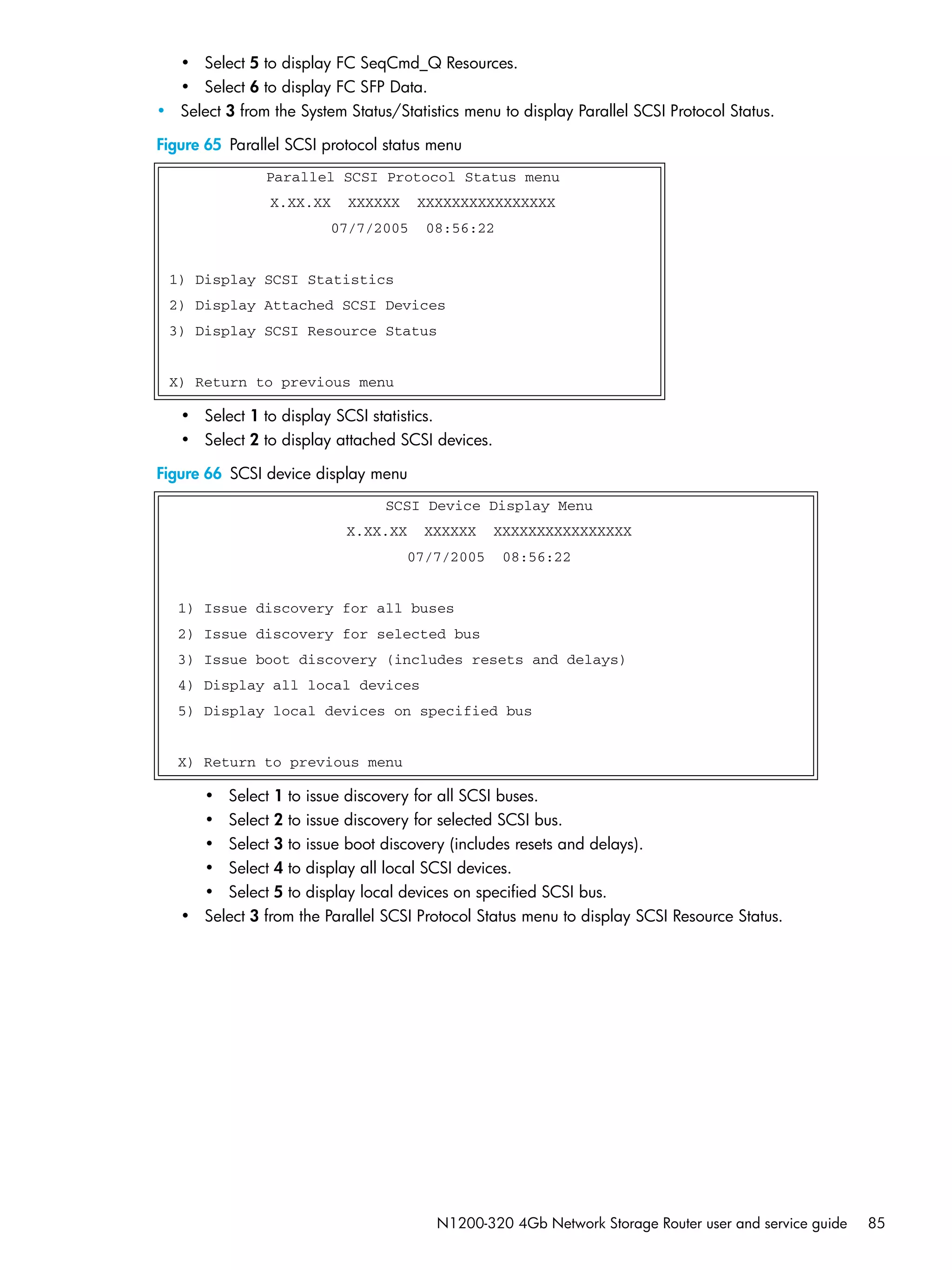N1200-320 4Gb Network Storage Router user and service guide 85
• Select 5 to display FC SeqCmd_Q Resources.
• Select 6 to display FC SFP Data.
• Select 3 from the System Status/Statistics menu to display Parallel SCSI Protocol Status.
Figure 65 Parallel SCSI protocol status menu
• Select 1 to display SCSI statistics.
• Select 2 to display attached SCSI devices.
Figure 66 SCSI device display menu
• Select 1 to issue discovery for all SCSI buses.
• Select 2 to issue discovery for selected SCSI bus.
• Select 3 to issue boot discovery (includes resets and delays).
• Select 4 to display all local SCSI devices.
• Select 5 to display local devices on specified SCSI bus.
• Select 3 from the Parallel SCSI Protocol Status menu to display SCSI Resource Status.
Parallel SCSI Protocol Status menu
X.XX.XX XXXXXX XXXXXXXXXXXXXXXX
07/7/2005 08:56:22
1) Display SCSI Statistics
2) Display Attached SCSI Devices
3) Display SCSI Resource Status
X) Return to previous menu
SCSI Device Display Menu
X.XX.XX XXXXXX XXXXXXXXXXXXXXXX
07/7/2005 08:56:22
1) Issue discovery for all buses
2) Issue discovery for selected bus
3) Issue boot discovery (includes resets and delays)
4) Display all local devices
5) Display local devices on specified bus
X) Return to previous menu
 