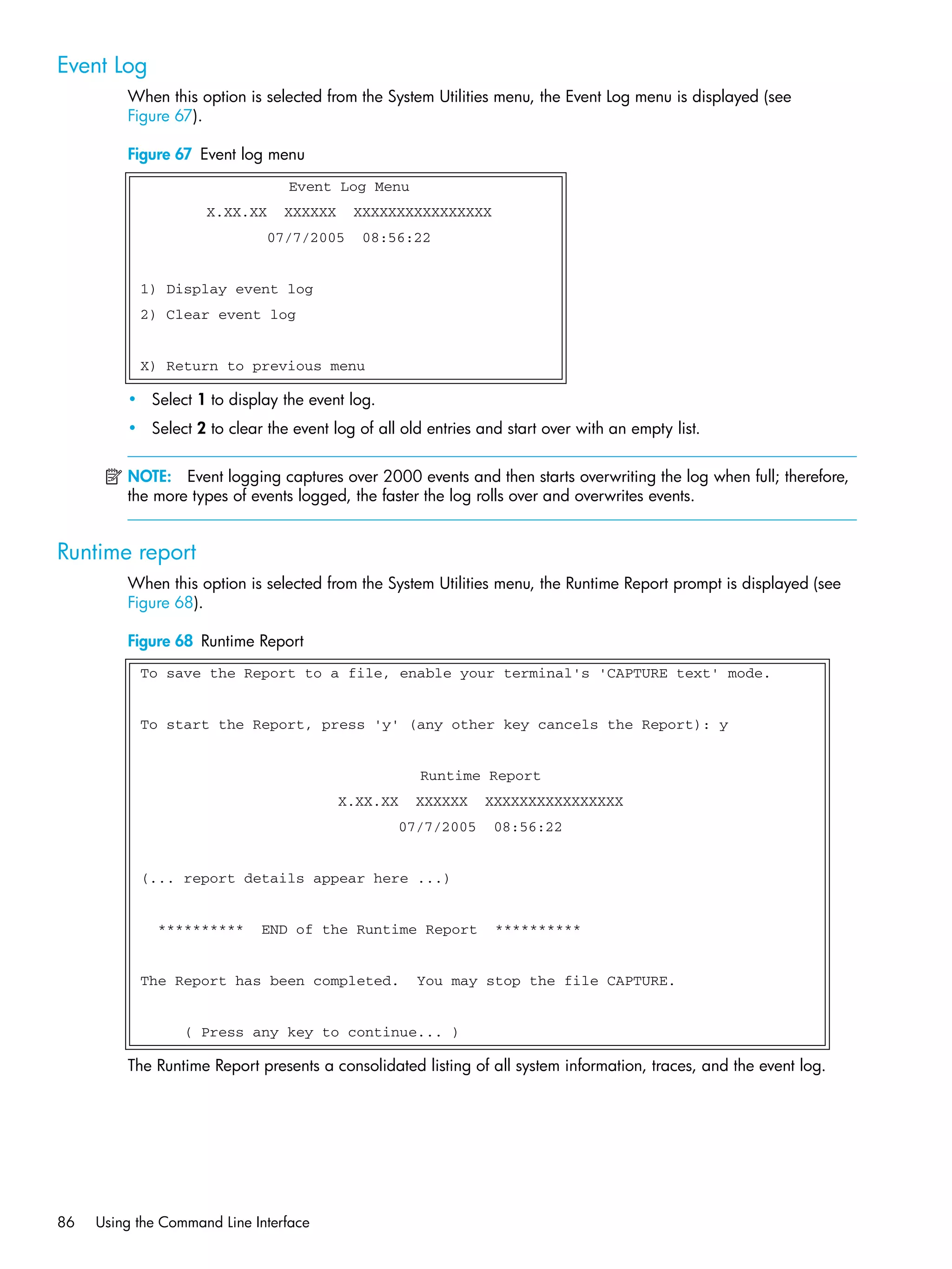 86 Using the Command Line Interface
Event Log
When this option is selected from the System Utilities menu, the Event Log menu is displayed (see
Figure 67).
Figure 67 Event log menu
• Select 1 to display the event log.
• Select 2 to clear the event log of all old entries and start over with an empty list.
NOTE: Event logging captures over 2000 events and then starts overwriting the log when full; therefore,
the more types of events logged, the faster the log rolls over and overwrites events.
Runtime report
When this option is selected from the System Utilities menu, the Runtime Report prompt is displayed (see
Figure 68).
Figure 68 Runtime Report
The Runtime Report presents a consolidated listing of all system information, traces, and the event log.
Event Log Menu
X.XX.XX XXXXXX XXXXXXXXXXXXXXXX
07/7/2005 08:56:22
1) Display event log
2) Clear event log
X) Return to previous menu
To save the Report to a file, enable your terminal's 'CAPTURE text' mode.
To start the Report, press 'y' (any other key cancels the Report): y
Runtime Report
X.XX.XX XXXXXX XXXXXXXXXXXXXXXX
07/7/2005 08:56:22
(... report details appear here ...)
********** END of the Runtime Report **********
The Report has been completed. You may stop the file CAPTURE.
( Press any key to continue... )
 