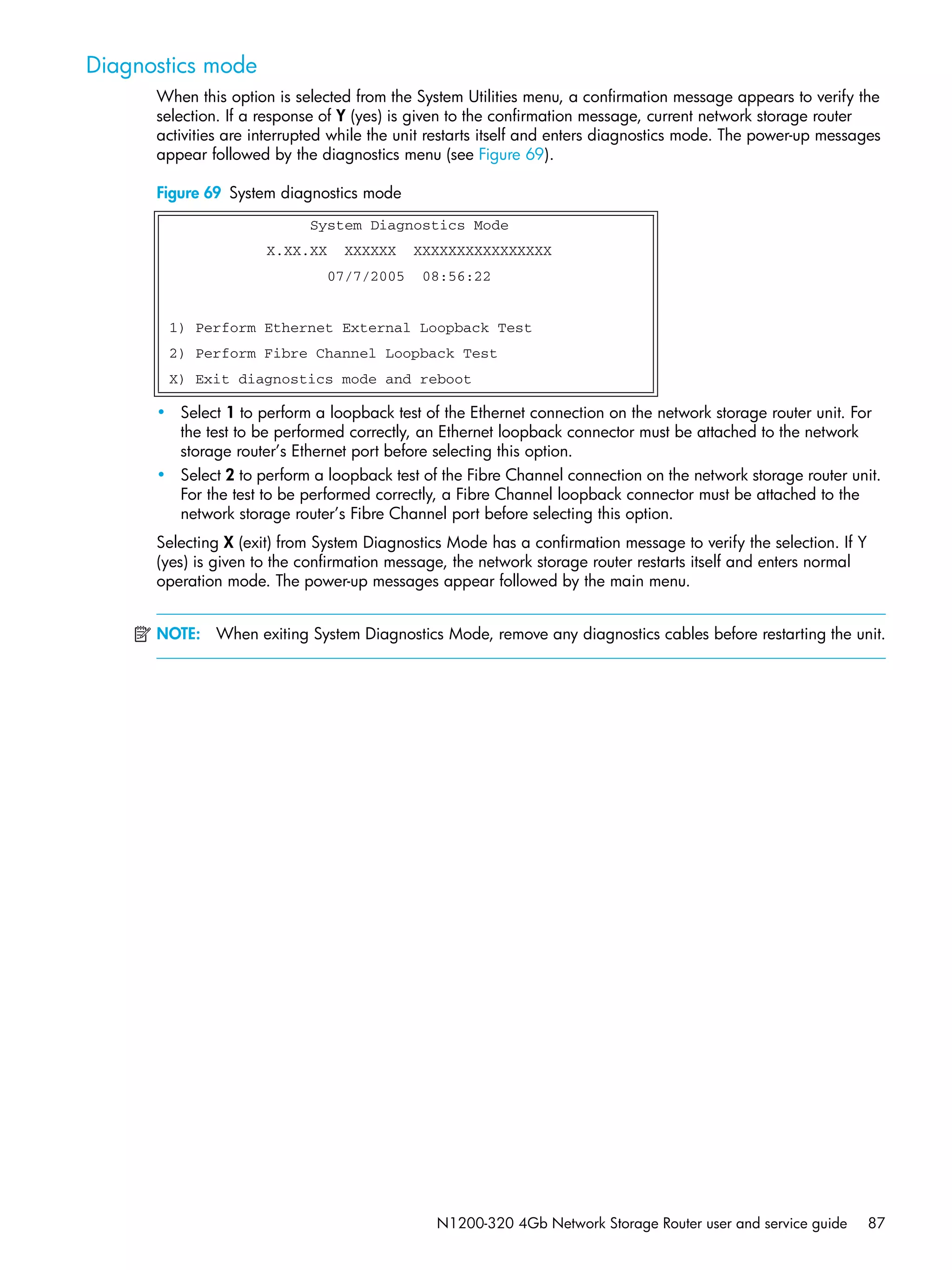 N1200-320 4Gb Network Storage Router user and service guide 87
Diagnostics mode
When this option is selected from the System Utilities menu, a confirmation message appears to verify the
selection. If a response of Y (yes) is given to the confirmation message, current network storage router
activities are interrupted while the unit restarts itself and enters diagnostics mode. The power-up messages
appear followed by the diagnostics menu (see Figure 69).
Figure 69 System diagnostics mode
• Select 1 to perform a loopback test of the Ethernet connection on the network storage router unit. For
the test to be performed correctly, an Ethernet loopback connector must be attached to the network
storage router’s Ethernet port before selecting this option.
• Select 2 to perform a loopback test of the Fibre Channel connection on the network storage router unit.
For the test to be performed correctly, a Fibre Channel loopback connector must be attached to the
network storage router’s Fibre Channel port before selecting this option.
Selecting X (exit) from System Diagnostics Mode has a confirmation message to verify the selection. If Y
(yes) is given to the confirmation message, the network storage router restarts itself and enters normal
operation mode. The power-up messages appear followed by the main menu.
NOTE: When exiting System Diagnostics Mode, remove any diagnostics cables before restarting the unit.
System Diagnostics Mode
X.XX.XX XXXXXX XXXXXXXXXXXXXXXX
07/7/2005 08:56:22
1) Perform Ethernet External Loopback Test
2) Perform Fibre Channel Loopback Test
X) Exit diagnostics mode and reboot
 