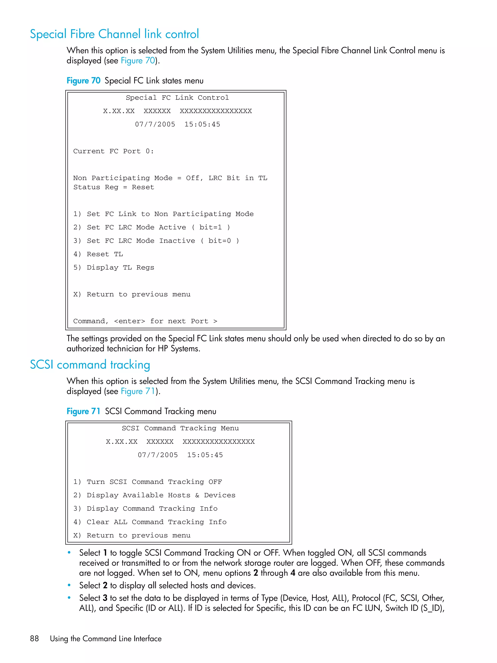 88 Using the Command Line Interface
Special Fibre Channel link control
When this option is selected from the System Utilities menu, the Special Fibre Channel Link Control menu is
displayed (see Figure 70).
Figure 70 Special FC Link states menu
The settings provided on the Special FC Link states menu should only be used when directed to do so by an
authorized technician for HP Systems.
SCSI command tracking
When this option is selected from the System Utilities menu, the SCSI Command Tracking menu is
displayed (see Figure 71).
Figure 71 SCSI Command Tracking menu
• Select 1 to toggle SCSI Command Tracking ON or OFF. When toggled ON, all SCSI commands
received or transmitted to or from the network storage router are logged. When OFF, these commands
are not logged. When set to ON, menu options 2 through 4 are also available from this menu.
• Select 2 to display all selected hosts and devices.
• Select 3 to set the data to be displayed in terms of Type (Device, Host, ALL), Protocol (FC, SCSI, Other,
ALL), and Specific (ID or ALL). If ID is selected for Specific, this ID can be an FC LUN, Switch ID (S_ID),
Special FC Link Control
X.XX.XX XXXXXX XXXXXXXXXXXXXXXX
07/7/2005 15:05:45
Current FC Port 0:
Non Participating Mode = Off, LRC Bit in TL
Status Reg = Reset
1) Set FC Link to Non Participating Mode
2) Set FC LRC Mode Active ( bit=1 )
3) Set FC LRC Mode Inactive ( bit=0 )
4) Reset TL
5) Display TL Regs
X) Return to previous menu
Command, <enter> for next Port >
SCSI Command Tracking Menu
X.XX.XX XXXXXX XXXXXXXXXXXXXXXX
07/7/2005 15:05:45
1) Turn SCSI Command Tracking OFF
2) Display Available Hosts & Devices
3) Display Command Tracking Info
4) Clear ALL Command Tracking Info
X) Return to previous menu
 