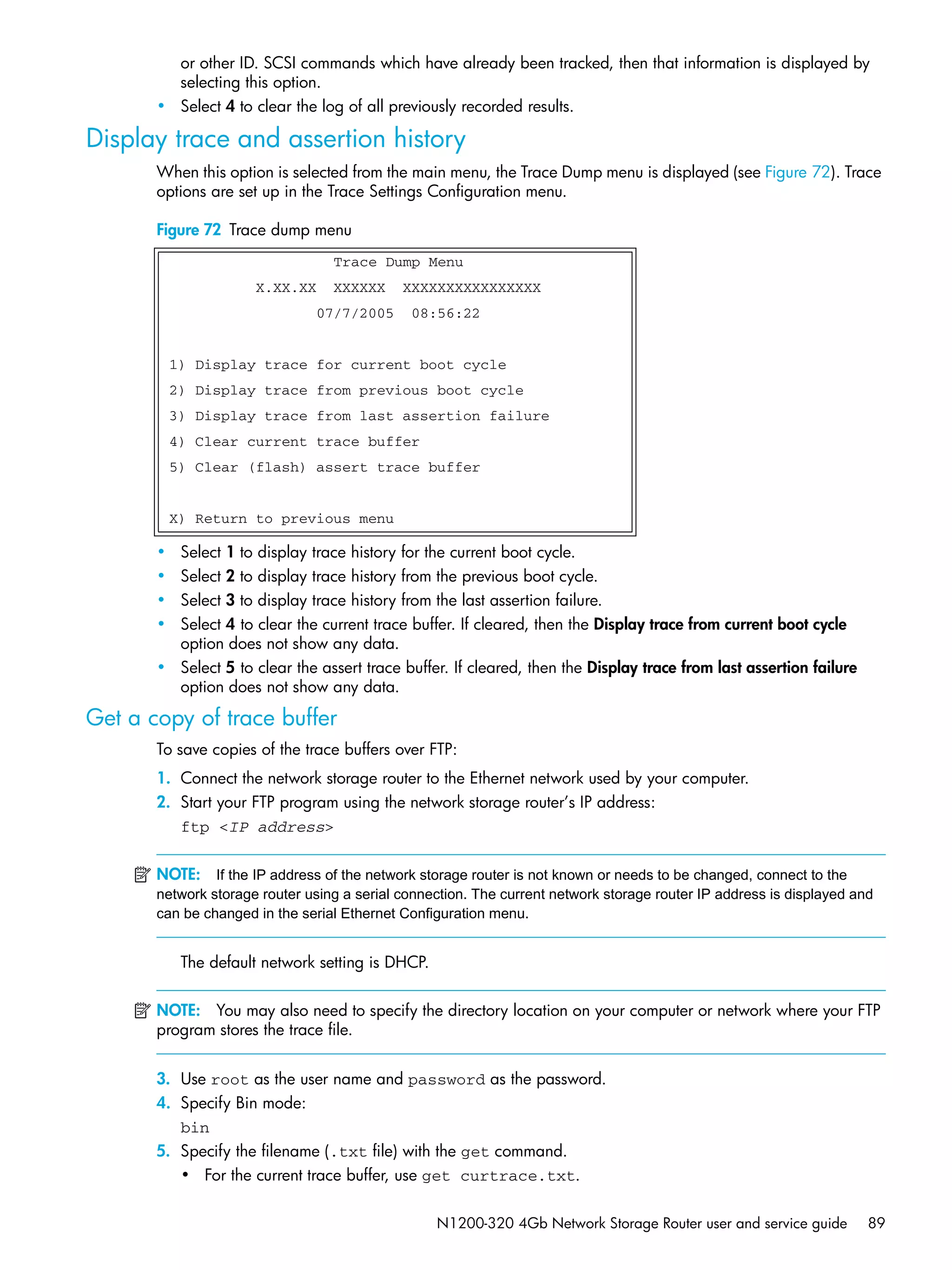 N1200-320 4Gb Network Storage Router user and service guide 89
or other ID. SCSI commands which have already been tracked, then that information is displayed by
selecting this option.
• Select 4 to clear the log of all previously recorded results.
Display trace and assertion history
When this option is selected from the main menu, the Trace Dump menu is displayed (see Figure 72). Trace
options are set up in the Trace Settings Configuration menu.
Figure 72 Trace dump menu
• Select 1 to display trace history for the current boot cycle.
• Select 2 to display trace history from the previous boot cycle.
• Select 3 to display trace history from the last assertion failure.
• Select 4 to clear the current trace buffer. If cleared, then the Display trace from current boot cycle
option does not show any data.
• Select 5 to clear the assert trace buffer. If cleared, then the Display trace from last assertion failure
option does not show any data.
Get a copy of trace buffer
To save copies of the trace buffers over FTP:
1. Connect the network storage router to the Ethernet network used by your computer.
2. Start your FTP program using the network storage router’s IP address:
ftp <IP address>
NOTE: If the IP address of the network storage router is not known or needs to be changed, connect to the
network storage router using a serial connection. The current network storage router IP address is displayed and
can be changed in the serial Ethernet Configuration menu.
The default network setting is DHCP.
NOTE: You may also need to specify the directory location on your computer or network where your FTP
program stores the trace file.
3. Use root as the user name and password as the password.
4. Specify Bin mode:
bin
5. Specify the filename (.txt file) with the get command.
• For the current trace buffer, use get curtrace.txt.
Trace Dump Menu
X.XX.XX XXXXXX XXXXXXXXXXXXXXXX
07/7/2005 08:56:22
1) Display trace for current boot cycle
2) Display trace from previous boot cycle
3) Display trace from last assertion failure
4) Clear current trace buffer
5) Clear (flash) assert trace buffer
X) Return to previous menu
 