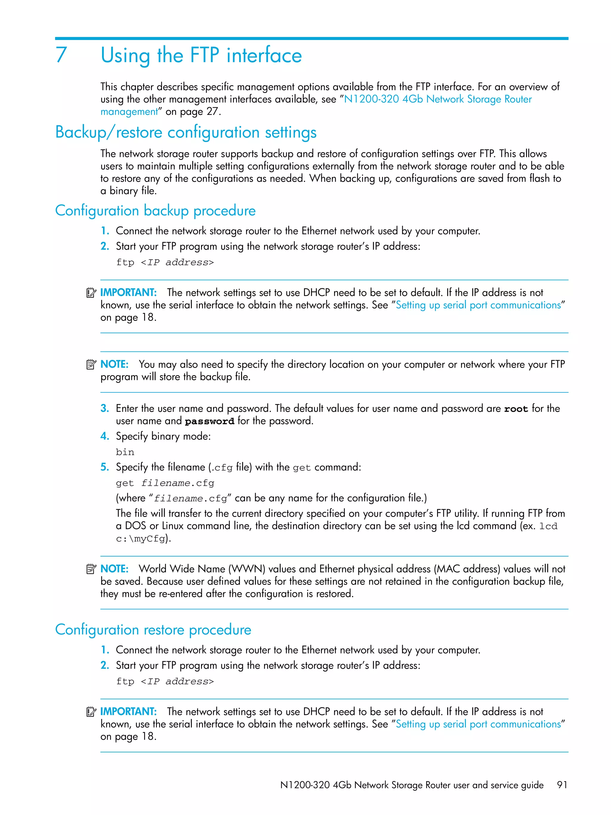 N1200-320 4Gb Network Storage Router user and service guide 91
7 Using the FTP interface
This chapter describes specific management options available from the FTP interface. For an overview of
using the other management interfaces available, see ”N1200-320 4Gb Network Storage Router
management” on page 27.
Backup/restore configuration settings
The network storage router supports backup and restore of configuration settings over FTP. This allows
users to maintain multiple setting configurations externally from the network storage router and to be able
to restore any of the configurations as needed. When backing up, configurations are saved from flash to
a binary file.
Configuration backup procedure
1. Connect the network storage router to the Ethernet network used by your computer.
2. Start your FTP program using the network storage router’s IP address:
ftp <IP address>
IMPORTANT: The network settings set to use DHCP need to be set to default. If the IP address is not
known, use the serial interface to obtain the network settings. See ”Setting up serial port communications”
on page 18.
NOTE: You may also need to specify the directory location on your computer or network where your FTP
program will store the backup file.
3. Enter the user name and password. The default values for user name and password are root for the
user name and password for the password.
4. Specify binary mode:
bin
5. Specify the filename (.cfg file) with the get command:
get filename.cfg
(where “filename.cfg” can be any name for the configuration file.)
The file will transfer to the current directory specified on your computer’s FTP utility. If running FTP from
a DOS or Linux command line, the destination directory can be set using the lcd command (ex. lcd
c:myCfg).
NOTE: World Wide Name (WWN) values and Ethernet physical address (MAC address) values will not
be saved. Because user defined values for these settings are not retained in the configuration backup file,
they must be re-entered after the configuration is restored.
Configuration restore procedure
1. Connect the network storage router to the Ethernet network used by your computer.
2. Start your FTP program using the network storage router’s IP address:
ftp <IP address>
IMPORTANT: The network settings set to use DHCP need to be set to default. If the IP address is not
known, use the serial interface to obtain the network settings. See ”Setting up serial port communications”
on page 18.
 