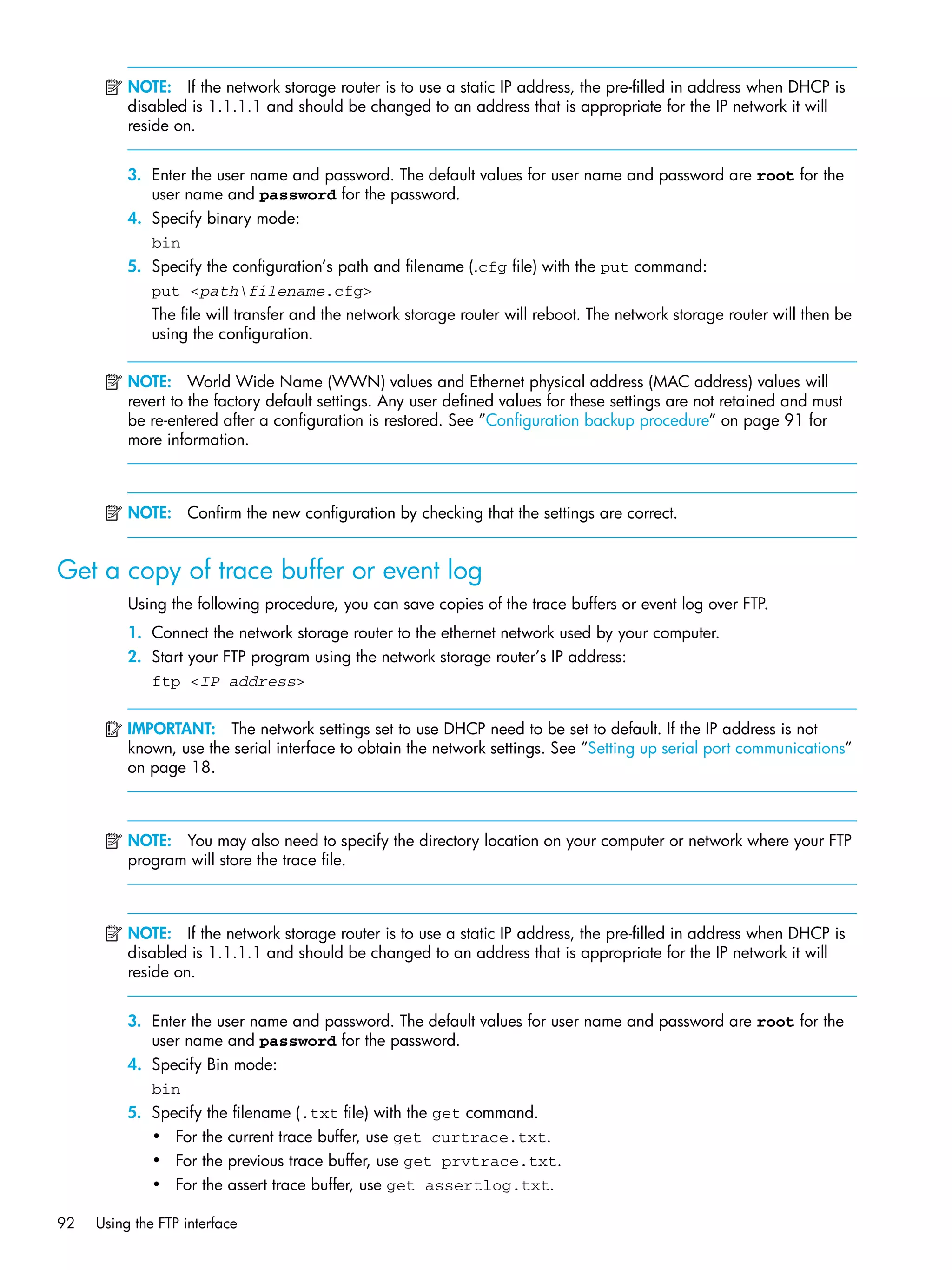 92 Using the FTP interface
NOTE: If the network storage router is to use a static IP address, the pre-filled in address when DHCP is
disabled is 1.1.1.1 and should be changed to an address that is appropriate for the IP network it will
reside on.
3. Enter the user name and password. The default values for user name and password are root for the
user name and password for the password.
4. Specify binary mode:
bin
5. Specify the configuration’s path and filename (.cfg file) with the put command:
put <pathfilename.cfg>
The file will transfer and the network storage router will reboot. The network storage router will then be
using the configuration.
NOTE: World Wide Name (WWN) values and Ethernet physical address (MAC address) values will
revert to the factory default settings. Any user defined values for these settings are not retained and must
be re-entered after a configuration is restored. See ”Configuration backup procedure” on page 91 for
more information.
NOTE: Confirm the new configuration by checking that the settings are correct.
Get a copy of trace buffer or event log
Using the following procedure, you can save copies of the trace buffers or event log over FTP.
1. Connect the network storage router to the ethernet network used by your computer.
2. Start your FTP program using the network storage router’s IP address:
ftp <IP address>
IMPORTANT: The network settings set to use DHCP need to be set to default. If the IP address is not
known, use the serial interface to obtain the network settings. See ”Setting up serial port communications”
on page 18.
NOTE: You may also need to specify the directory location on your computer or network where your FTP
program will store the trace file.
NOTE: If the network storage router is to use a static IP address, the pre-filled in address when DHCP is
disabled is 1.1.1.1 and should be changed to an address that is appropriate for the IP network it will
reside on.
3. Enter the user name and password. The default values for user name and password are root for the
user name and password for the password.
4. Specify Bin mode:
bin
5. Specify the filename (.txt file) with the get command.
• For the current trace buffer, use get curtrace.txt.
• For the previous trace buffer, use get prvtrace.txt.
• For the assert trace buffer, use get assertlog.txt.
 