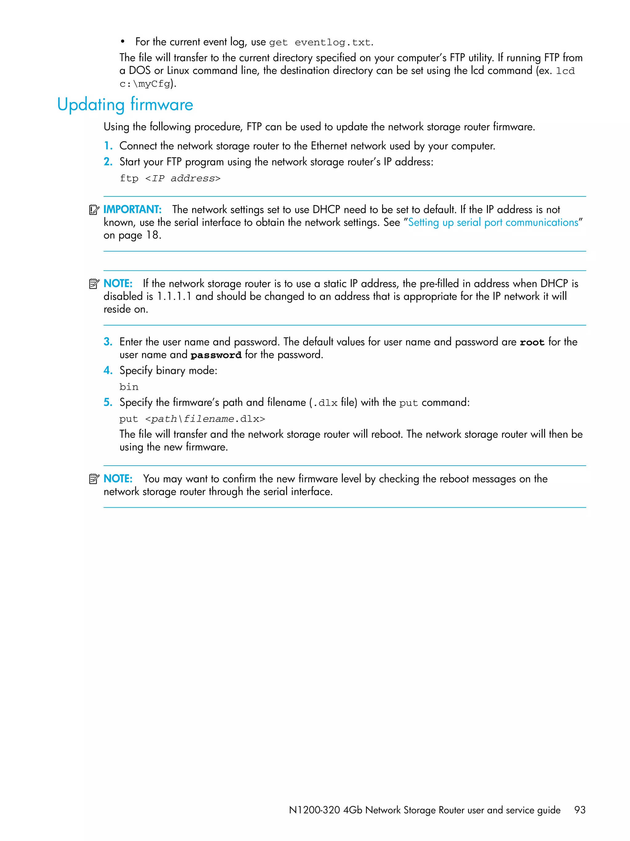 N1200-320 4Gb Network Storage Router user and service guide 93
• For the current event log, use get eventlog.txt.
The file will transfer to the current directory specified on your computer’s FTP utility. If running FTP from
a DOS or Linux command line, the destination directory can be set using the lcd command (ex. lcd
c:myCfg).
Updating firmware
Using the following procedure, FTP can be used to update the network storage router firmware.
1. Connect the network storage router to the Ethernet network used by your computer.
2. Start your FTP program using the network storage router’s IP address:
ftp <IP address>
IMPORTANT: The network settings set to use DHCP need to be set to default. If the IP address is not
known, use the serial interface to obtain the network settings. See ”Setting up serial port communications”
on page 18.
NOTE: If the network storage router is to use a static IP address, the pre-filled in address when DHCP is
disabled is 1.1.1.1 and should be changed to an address that is appropriate for the IP network it will
reside on.
3. Enter the user name and password. The default values for user name and password are root for the
user name and password for the password.
4. Specify binary mode:
bin
5. Specify the firmware’s path and filename (.dlx file) with the put command:
put <pathfilename.dlx>
The file will transfer and the network storage router will reboot. The network storage router will then be
using the new firmware.
NOTE: You may want to confirm the new firmware level by checking the reboot messages on the
network storage router through the serial interface.
 