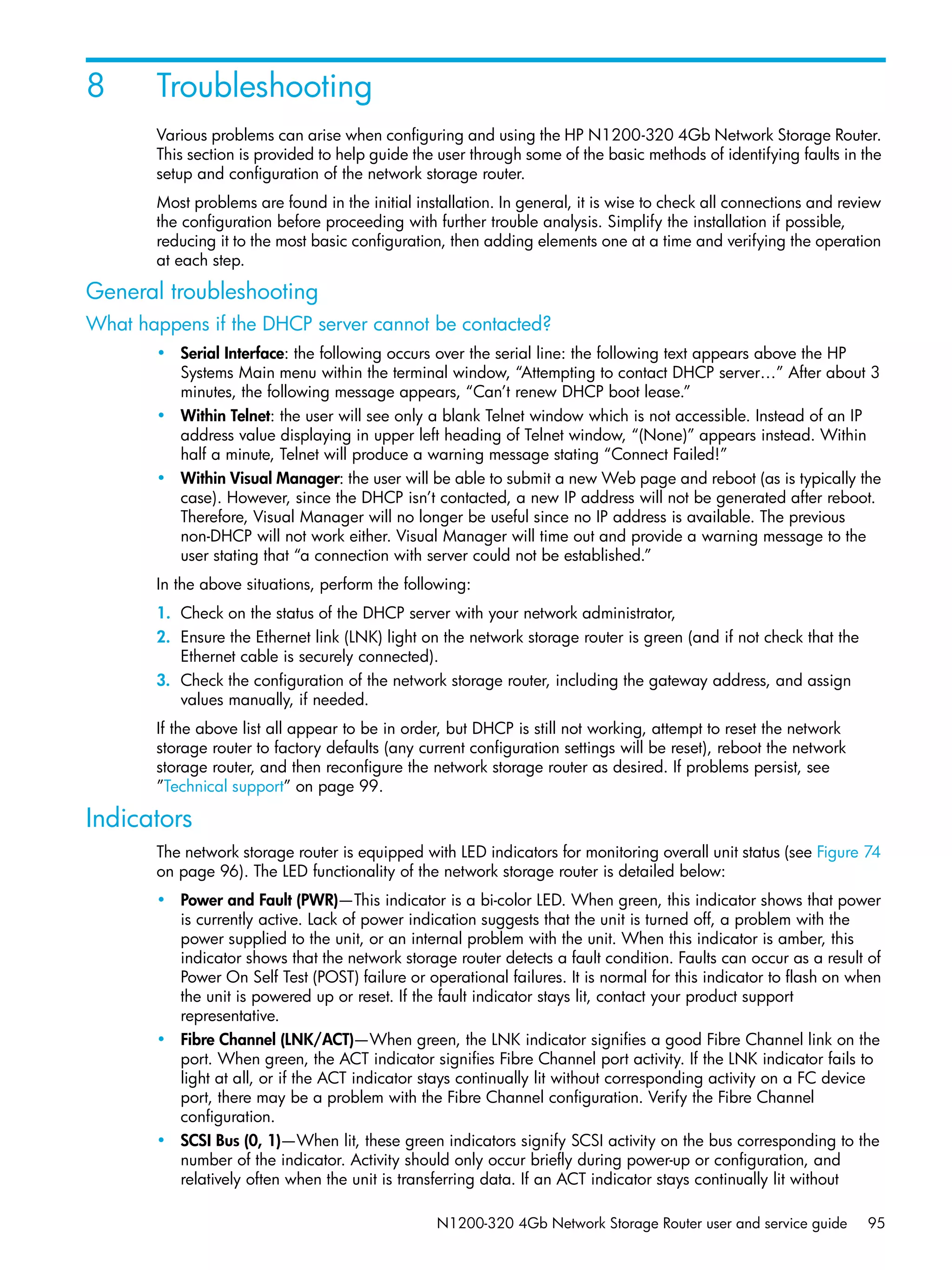 N1200-320 4Gb Network Storage Router user and service guide 95
8 Troubleshooting
Various problems can arise when configuring and using the HP N1200-320 4Gb Network Storage Router.
This section is provided to help guide the user through some of the basic methods of identifying faults in the
setup and configuration of the network storage router.
Most problems are found in the initial installation. In general, it is wise to check all connections and review
the configuration before proceeding with further trouble analysis. Simplify the installation if possible,
reducing it to the most basic configuration, then adding elements one at a time and verifying the operation
at each step.
General troubleshooting
What happens if the DHCP server cannot be contacted?
• Serial Interface: the following occurs over the serial line: the following text appears above the HP
Systems Main menu within the terminal window, “Attempting to contact DHCP server…” After about 3
minutes, the following message appears, “Can’t renew DHCP boot lease.”
• Within Telnet: the user will see only a blank Telnet window which is not accessible. Instead of an IP
address value displaying in upper left heading of Telnet window, “(None)” appears instead. Within
half a minute, Telnet will produce a warning message stating “Connect Failed!”
• Within Visual Manager: the user will be able to submit a new Web page and reboot (as is typically the
case). However, since the DHCP isn’t contacted, a new IP address will not be generated after reboot.
Therefore, Visual Manager will no longer be useful since no IP address is available. The previous
non-DHCP will not work either. Visual Manager will time out and provide a warning message to the
user stating that “a connection with server could not be established.”
In the above situations, perform the following:
1. Check on the status of the DHCP server with your network administrator,
2. Ensure the Ethernet link (LNK) light on the network storage router is green (and if not check that the
Ethernet cable is securely connected).
3. Check the configuration of the network storage router, including the gateway address, and assign
values manually, if needed.
If the above list all appear to be in order, but DHCP is still not working, attempt to reset the network
storage router to factory defaults (any current configuration settings will be reset), reboot the network
storage router, and then reconfigure the network storage router as desired. If problems persist, see
”Technical support” on page 99.
Indicators
The network storage router is equipped with LED indicators for monitoring overall unit status (see Figure 74
on page 96). The LED functionality of the network storage router is detailed below:
• Power and Fault (PWR)—This indicator is a bi-color LED. When green, this indicator shows that power
is currently active. Lack of power indication suggests that the unit is turned off, a problem with the
power supplied to the unit, or an internal problem with the unit. When this indicator is amber, this
indicator shows that the network storage router detects a fault condition. Faults can occur as a result of
Power On Self Test (POST) failure or operational failures. It is normal for this indicator to flash on when
the unit is powered up or reset. If the fault indicator stays lit, contact your product support
representative.
• Fibre Channel (LNK/ACT)—When green, the LNK indicator signifies a good Fibre Channel link on the
port. When green, the ACT indicator signifies Fibre Channel port activity. If the LNK indicator fails to
light at all, or if the ACT indicator stays continually lit without corresponding activity on a FC device
port, there may be a problem with the Fibre Channel configuration. Verify the Fibre Channel
configuration.
• SCSI Bus (0, 1)—When lit, these green indicators signify SCSI activity on the bus corresponding to the
number of the indicator. Activity should only occur briefly during power-up or configuration, and
relatively often when the unit is transferring data. If an ACT indicator stays continually lit without
 