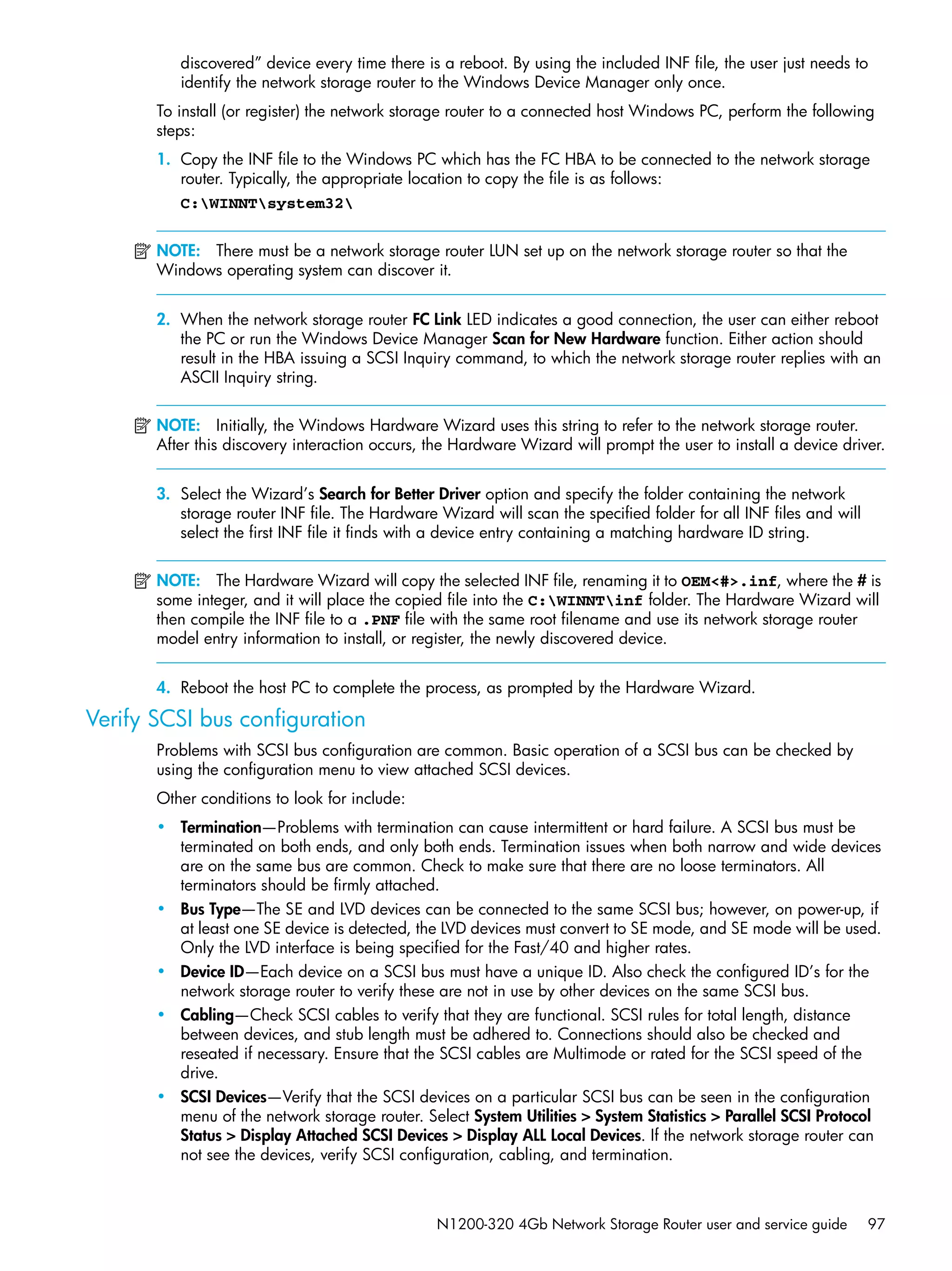 N1200-320 4Gb Network Storage Router user and service guide 97
discovered” device every time there is a reboot. By using the included INF file, the user just needs to
identify the network storage router to the Windows Device Manager only once.
To install (or register) the network storage router to a connected host Windows PC, perform the following
steps:
1. Copy the INF file to the Windows PC which has the FC HBA to be connected to the network storage
router. Typically, the appropriate location to copy the file is as follows:
C:WINNTsystem32
NOTE: There must be a network storage router LUN set up on the network storage router so that the
Windows operating system can discover it.
2. When the network storage router FC Link LED indicates a good connection, the user can either reboot
the PC or run the Windows Device Manager Scan for New Hardware function. Either action should
result in the HBA issuing a SCSI Inquiry command, to which the network storage router replies with an
ASCII Inquiry string.
NOTE: Initially, the Windows Hardware Wizard uses this string to refer to the network storage router.
After this discovery interaction occurs, the Hardware Wizard will prompt the user to install a device driver.
3. Select the Wizard’s Search for Better Driver option and specify the folder containing the network
storage router INF file. The Hardware Wizard will scan the specified folder for all INF files and will
select the first INF file it finds with a device entry containing a matching hardware ID string.
NOTE: The Hardware Wizard will copy the selected INF file, renaming it to OEM<#>.inf, where the # is
some integer, and it will place the copied file into the C:WINNTinf folder. The Hardware Wizard will
then compile the INF file to a .PNF file with the same root filename and use its network storage router
model entry information to install, or register, the newly discovered device.
4. Reboot the host PC to complete the process, as prompted by the Hardware Wizard.
Verify SCSI bus configuration
Problems with SCSI bus configuration are common. Basic operation of a SCSI bus can be checked by
using the configuration menu to view attached SCSI devices.
Other conditions to look for include:
• Termination—Problems with termination can cause intermittent or hard failure. A SCSI bus must be
terminated on both ends, and only both ends. Termination issues when both narrow and wide devices
are on the same bus are common. Check to make sure that there are no loose terminators. All
terminators should be firmly attached.
• Bus Type—The SE and LVD devices can be connected to the same SCSI bus; however, on power-up, if
at least one SE device is detected, the LVD devices must convert to SE mode, and SE mode will be used.
Only the LVD interface is being specified for the Fast/40 and higher rates.
• Device ID—Each device on a SCSI bus must have a unique ID. Also check the configured ID’s for the
network storage router to verify these are not in use by other devices on the same SCSI bus.
• Cabling—Check SCSI cables to verify that they are functional. SCSI rules for total length, distance
between devices, and stub length must be adhered to. Connections should also be checked and
reseated if necessary. Ensure that the SCSI cables are Multimode or rated for the SCSI speed of the
drive.
• SCSI Devices—Verify that the SCSI devices on a particular SCSI bus can be seen in the configuration
menu of the network storage router. Select System Utilities > System Statistics > Parallel SCSI Protocol
Status > Display Attached SCSI Devices > Display ALL Local Devices. If the network storage router can
not see the devices, verify SCSI configuration, cabling, and termination.
 