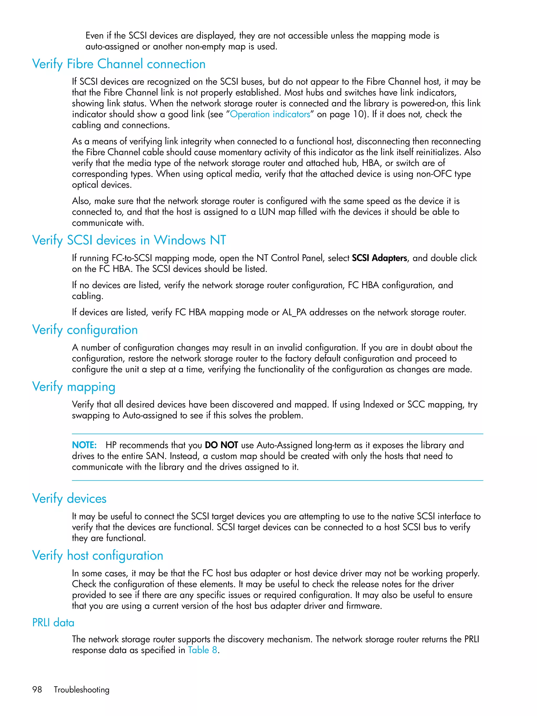 98 Troubleshooting
Even if the SCSI devices are displayed, they are not accessible unless the mapping mode is
auto-assigned or another non-empty map is used.
Verify Fibre Channel connection
If SCSI devices are recognized on the SCSI buses, but do not appear to the Fibre Channel host, it may be
that the Fibre Channel link is not properly established. Most hubs and switches have link indicators,
showing link status. When the network storage router is connected and the library is powered-on, this link
indicator should show a good link (see ”Operation indicators” on page 10). If it does not, check the
cabling and connections.
As a means of verifying link integrity when connected to a functional host, disconnecting then reconnecting
the Fibre Channel cable should cause momentary activity of this indicator as the link itself reinitializes. Also
verify that the media type of the network storage router and attached hub, HBA, or switch are of
corresponding types. When using optical media, verify that the attached device is using non-OFC type
optical devices.
Also, make sure that the network storage router is configured with the same speed as the device it is
connected to, and that the host is assigned to a LUN map filled with the devices it should be able to
communicate with.
Verify SCSI devices in Windows NT
If running FC-to-SCSI mapping mode, open the NT Control Panel, select SCSI Adapters, and double click
on the FC HBA. The SCSI devices should be listed.
If no devices are listed, verify the network storage router configuration, FC HBA configuration, and
cabling.
If devices are listed, verify FC HBA mapping mode or AL_PA addresses on the network storage router.
Verify configuration
A number of configuration changes may result in an invalid configuration. If you are in doubt about the
configuration, restore the network storage router to the factory default configuration and proceed to
configure the unit a step at a time, verifying the functionality of the configuration as changes are made.
Verify mapping
Verify that all desired devices have been discovered and mapped. If using Indexed or SCC mapping, try
swapping to Auto-assigned to see if this solves the problem.
NOTE: HP recommends that you DO NOT use Auto-Assigned long-term as it exposes the library and
drives to the entire SAN. Instead, a custom map should be created with only the hosts that need to
communicate with the library and the drives assigned to it.
Verify devices
It may be useful to connect the SCSI target devices you are attempting to use to the native SCSI interface to
verify that the devices are functional. SCSI target devices can be connected to a host SCSI bus to verify
they are functional.
Verify host configuration
In some cases, it may be that the FC host bus adapter or host device driver may not be working properly.
Check the configuration of these elements. It may be useful to check the release notes for the driver
provided to see if there are any specific issues or required configuration. It may also be useful to ensure
that you are using a current version of the host bus adapter driver and firmware.
PRLI data
The network storage router supports the discovery mechanism. The network storage router returns the PRLI
response data as specified in Table 8.
 