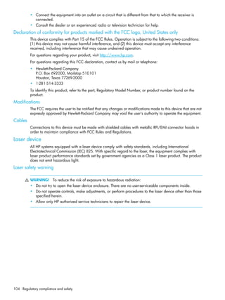 104 Regulatory compliance and safety
• Connect the equipment into an outlet on a circuit that is different from that to which the receiver is
connected.
• Consult the dealer or an experienced radio or television technician for help.
Declaration of conformity for products marked with the FCC logo, United States only
This device complies with Part 15 of the FCC Rules. Operation is subject to the following two conditions:
(1) this device may not cause harmful interference, and (2) this device must accept any interference
received, including interference that may cause undesired operation.
For questions regarding your product, visit http://www.hp.com.
For questions regarding this FCC declaration, contact us by mail or telephone:
• Hewlett-Packard Company
P.O. Box 692000, Mailstop 510101
Houston, Texas 77269-2000
• 1-281-514-3333
To identify this product, refer to the part, Regulatory Model Number, or product number found on the
product.
Modifications
The FCC requires the user to be notified that any changes or modifications made to this device that are not
expressly approved by Hewlett-Packard Company may void the user's authority to operate the equipment.
Cables
Connections to this device must be made with shielded cables with metallic RFI/EMI connector hoods in
order to maintain compliance with FCC Rules and Regulations.
Laser device
All HP systems equipped with a laser device comply with safety standards, including International
Electrotechnical Commission (IEC) 825. With specific regard to the laser, the equipment complies with
laser product performance standards set by government agencies as a Class 1 laser product. The product
does not emit hazardous light.
Laser safety warning
WARNING! To reduce the risk of exposure to hazardous radiation:
• Do not try to open the laser device enclosure. There are no user-serviceable components inside.
• Do not operate controls, make adjustments, or perform procedures to the laser device other than those
specified herein.
• Allow only HP authorized service technicians to repair the laser device.
 