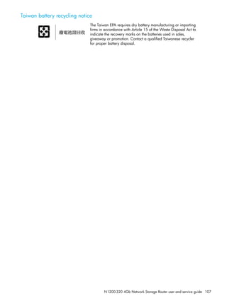 N1200-320 4Gb Network Storage Router user and service guide 107
Taiwan battery recycling notice
The Taiwan EPA requires dry battery manufacturing or importing
firms in accordance with Article 15 of the Waste Disposal Act to
indicate the recovery marks on the batteries used in sales,
giveaway or promotion. Contact a qualified Taiwanese recycler
for proper battery disposal.
 