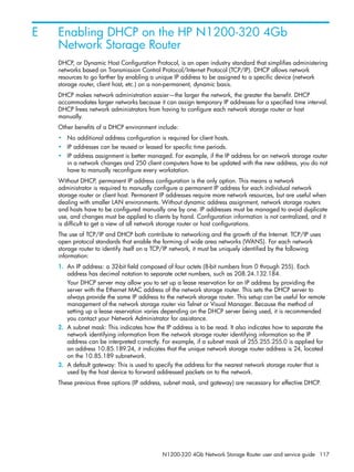 N1200-320 4Gb Network Storage Router user and service guide 117
E Enabling DHCP on the HP N1200-320 4Gb
Network Storage Router
DHCP, or Dynamic Host Configuration Protocol, is an open industry standard that simplifies administering
networks based on Transmission Control Protocol/Internet Protocol (TCP/IP). DHCP allows network
resources to go farther by enabling a unique IP address to be assigned to a specific device (network
storage router, client host, etc.) on a non-permanent, dynamic basis.
DHCP makes network administration easier—the larger the network, the greater the benefit. DHCP
accommodates larger networks because it can assign temporary IP addresses for a specified time interval.
DHCP frees network administrators from having to configure each network storage router or host
manually.
Other benefits of a DHCP environment include:
• No additional address configuration is required for client hosts.
• IP addresses can be reused or leased for specific time periods.
• IP address assignment is better managed. For example, if the IP address for an network storage router
in a network changes and 250 client computers have to be updated with the new address, you do not
have to manually reconfigure every workstation.
Without DHCP, permanent IP address configuration is the only option. This means a network
administrator is required to manually configure a permanent IP address for each individual network
storage router or client host. Permanent IP addresses require more network resources, but are useful when
dealing with smaller LAN environments. Without dynamic address assignment, network storage routers
and hosts have to be configured manually one by one. IP addresses must be managed to avoid duplicate
use, and changes must be applied to clients by hand. Configuration information is not centralized, and it
is difficult to get a view of all network storage router or host configurations.
The use of TCP/IP and DHCP both contribute to networking and the growth of the Internet. TCP/IP uses
open protocol standards that enable the forming of wide area networks (WANS). For each network
storage router to identify itself on a TCP/IP network, it must be uniquely identified by the following
information:
1. An IP address: a 32-bit field composed of four octets (8-bit numbers from 0 through 255). Each
address has decimal notation to separate octet numbers, such as 208.24.132.184.
Your DHCP server may allow you to set up a lease reservation for an IP address by providing the
server with the Ethernet MAC address of the network storage router. This sets the DHCP server to
always provide the same IP address to the network storage router. This setup can be useful for remote
management of the network storage router via Telnet or Visual Manager. Because the method of
setting up a lease reservation varies depending on the DHCP server being used, it is recommended
you contact your Network Administrator for assistance.
2. A subnet mask: This indicates how the IP address is to be read. It also indicates how to separate the
network identifying information from the network storage router identifying information so the IP
address can be interpreted correctly. For example, if a subnet mask of 255.255.255.0 is applied for
an address 10.85.189.24, it indicates that the unique network storage router address is 24, located
on the 10.85.189 subnetwork.
3. A default gateway: This is used to specify the address for the nearest network storage router that is
used by the host device to forward addressed packets on to the network.
These previous three options (IP address, subnet mask, and gateway) are necessary for effective DHCP.
 