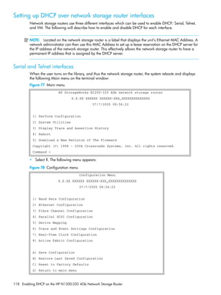 118 Enabling DHCP on the HP N1200-320 4Gb Network Storage Router
Setting up DHCP over network storage router interfaces
Network storage routers use three different interfaces which can be used to enable DHCP: Serial, Telnet,
and VM. The following will describe how to enable and disable DHCP for each interface.
NOTE: Located on the network storage router is a label that displays the unit’s Ethernet MAC Address. A
network administrator can then use this MAC Address to set up a lease reservation on the DHCP server for
the IP address of the network storage router. This effectively allows the network storage router to have a
permanent IP address that is assigned by the DHCP server.
Serial and Telnet interfaces
When the user turns on the library, and thus the network storage router, the system reboots and displays
the following Main menu on the terminal window:
Figure 77 Main menu
• Select 1. The following menu appears:
Figure 78 Configuration menu
HP StorageWorks N1200-320 4Gb network storage router
X.X.XX XXXXXX XXXXXX-XXX_XXXXXXXXXXXXXX
07/7/2005 08:56:22
1) Perform Configuration
2) System Utilities
3) Display Trace and Assertion History
4) Reboot
5) Download a New Revision of The Firmware
Copyright (C) 1998 - 2004 Crossroads Systems, Inc. All rights reserved.
Command >
Configuration Menu
X.X.XX XXXXXX XXXXXX-XXX_XXXXXXXXXXXXXX
07/7/2005 08:56:22
1) Baud Rate Configuration
2) Ethernet Configuration
3) Fibre Channel Configuration
4) Parallel SCSI Configuration
5) Device Mapping
6) Trace and Event Settings Configuration
7) Real-Time Clock Configuration
8) Active Fabric Configuration
A) Save Configuration
B) Restore Last Saved Configuration
C) Reset to Factory Defaults
X) Return to main menu
 