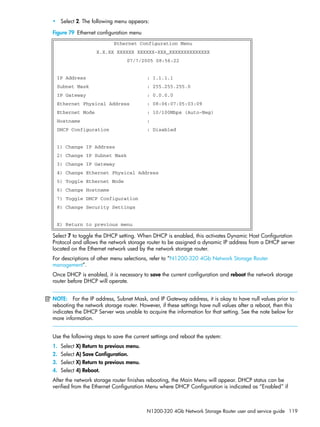 N1200-320 4Gb Network Storage Router user and service guide 119
• Select 2. The following menu appears:
Figure 79 Ethernet configuration menu
Select 7 to toggle the DHCP setting. When DHCP is enabled, this activates Dynamic Host Configuration
Protocol and allows the network storage router to be assigned a dynamic IP address from a DHCP server
located on the Ethernet network used by the network storage router.
For descriptions of other menu selections, refer to ”N1200-320 4Gb Network Storage Router
management”.
Once DHCP is enabled, it is necessary to save the current configuration and reboot the network storage
router before DHCP will operate.
NOTE: For the IP address, Subnet Mask, and IP Gateway address, it is okay to have null values prior to
rebooting the network storage router. However, if these settings have null values after a reboot, then this
indicates the DHCP Server was unable to acquire the information for that setting. See the note below for
more information.
Use the following steps to save the current settings and reboot the system:
1. Select X) Return to previous menu.
2. Select A) Save Configuration.
3. Select X) Return to previous menu.
4. Select 4) Reboot.
After the network storage router finishes rebooting, the Main Menu will appear. DHCP status can be
verified from the Ethernet Configuration Menu where DHCP Configuration is indicated as “Enabled” if
Ethernet Configuration Menu
X.X.XX XXXXXX XXXXXX-XXX_XXXXXXXXXXXXXX
07/7/2005 08:56:22
IP Address : 1.1.1.1
Subnet Mask : 255.255.255.0
IP Gateway : 0.0.0.0
Ethernet Physical Address : 08:06:07:05:03:09
Ethernet Mode : 10/100Mbps (Auto-Neg)
Hostname :
DHCP Configuration : Disabled
1) Change IP Address
2) Change IP Subnet Mask
3) Change IP Gateway
4) Change Ethernet Physical Address
5) Toggle Ethernet Mode
6) Change Hostname
7) Toggle DHCP Configuration
8) Change Security Settings
X) Return to previous menu
 