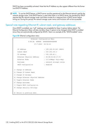 120 Enabling DHCP on the HP N1200-320 4Gb Network Storage Router
DHCP has been successfully activated. Note that the IP Address my also appear different than the former
non-DHCP IP Address.
NOTE: To use the DHCP feature, a DHCP server must be operational on the Ethernet network used by the
network storage router. If the DHCP feature is used when there is no DHCP server, the standard for DHCP
requires that the network storage router wait three minutes for a response from a DHCP server before
timing out. During this period, the network storage router menus and functions will not be accessible.
Special note regarding Ethernet IP, subnet mask, and gateway addresses
Once DHCP is enabled, any “null” readings are acceptable for these 3 options before reboot. The
Ethernet Configuration Menu will also not allow these 3 options to be changed while DHCP is enabled
(since they are automatically configured by DHCP). Here’s an example of the “DHCP-enabled” menu:
Figure 80 Ethernet configuration menu
Ethernet Configuration Menu
X.XX.XX XXXXXX XXXXXXXXXXXXXXXX
07/7/2005 08:56:22
IP Address : 192.168.60.203 [DHCP]
Subnet Mask : 255.255.255.0
IP Gateway : 192.168.60.1
Ethernet Physical Address : 00:E0:02:E3:17:51
Ethernet Mode : 10/100Mbps (Auto-Neg)
Hostname : network storage router
DHCP Configuration : Enabled
1) Change IP Address
2) Change IP Subnet Mask
3) Change IP Gateway
4) Change Ethernet Physical Address
5) Toggle Ethernet Mode
6) Change Hostname
7) Toggle DHCP Configuration
8) Change Security Settings
X) Return to previous menu
 