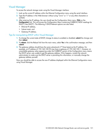N1200-320 4Gb Network Storage Router user and service guide 121
Visual Manager
To access the network storage router using the Visual Manager interface:
1. Look up the current IP address within the Ethernet Configuration menu using the serial interface.
2. Type the IP address in the Web browser without using “www” or “/” or any other characters or
symbols.
3. After entering the IP address, the user should see the Configuration Main menu. Click on the
Configuration link. This will access the Configuration Menu containing CURRENT/NEW readings for
DHCP (“Use DHCP”). The following 3 DHCP-relevant options are also listed:
• Ethernet IP address,
• Subnet mask, and
• Gateway IP address.
Tips for manipulating DHCP within Visual Manager
1. To change the current state of DHCP, change its status to enabled or disabled, submit the change and
then reboot.
2. To reboot, click the Reboot link from the main menu, select Yes in the confirmation message, and then
submit.
3. The gateway address should have the same subnetwork (1st
three bytes) as the IP address. For
example, an IP address of 192.168.100.93 may have a gateway of 192.168.100.1. However, an
unavailable gateway value appearing under the CURRENT section of the Configuration menu means
the DHCP server was unable to get the gateway address. If this happens, contact the network
administrator to make sure the DHCP server is providing this information, or manually change the
gateway address yourself.
Now you should be able to access the new IP address displayed within the Ethernet Configuration menu
using Visual Manager.
 