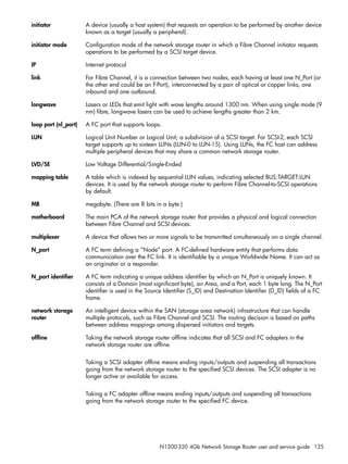 N1200-320 4Gb Network Storage Router user and service guide 125
initiator A device (usually a host system) that requests an operation to be performed by another device
known as a target (usually a peripheral).
initiator mode Configuration mode of the network storage router in which a Fibre Channel initiator requests
operations to be performed by a SCSI target device.
IP Internet protocol
link For Fibre Channel, it is a connection between two nodes, each having at least one N_Port (or
the other end could be an F-Port), interconnected by a pair of optical or copper links, one
inbound and one outbound.
longwave Lasers or LEDs that emit light with wave lengths around 1300 nm. When using single mode (9
nm) fibre, longwave lasers can be used to achieve lengths greater than 2 km.
loop port (nl_port) A FC port that supports loops.
LUN Logical Unit Number or Logical Unit; a subdivision of a SCSI target. For SCSI-2, each SCSI
target supports up to sixteen LUNs (LUN-0 to LUN-15). Using LUNs, the FC host can address
multiple peripheral devices that may share a common network storage router.
LVD/SE Low Voltage Differential/Single-Ended
mapping table A table which is indexed by sequential LUN values, indicating selected BUS:TARGET:LUN
devices. It is used by the network storage router to perform Fibre Channel-to-SCSI operations
by default.
MB megabyte. (There are 8 bits in a byte.)
motherboard The main PCA of the network storage router that provides a physical and logical connection
between Fibre Channel and SCSI devices.
multiplexer A device that allows two or more signals to be transmitted simultaneously on a single channel.
N_port A FC term defining a “Node” port. A FC-defined hardware entity that performs data
communication over the FC link. It is identifiable by a unique Worldwide Name. It can act as
an originator or a responder.
N_port identifier A FC term indicating a unique address identifier by which an N_Port is uniquely known. It
consists of a Domain (most significant byte), an Area, and a Port, each 1 byte long. The N_Port
identifier is used in the Source Identifier (S_ID) and Destination Identifier (D_ID) fields of a FC
frame.
network storage
router
An intelligent device within the SAN (storage area network) infrastructure that can handle
multiple protocols, such as Fibre Channel and SCSI. The routing decision is based on paths
between address mappings among dispersed initiators and targets.
offline Taking the network storage router offline indicates that all SCSI and FC adapters in the
network storage router are offline.
Taking a SCSI adapter offline means ending inputs/outputs and suspending all transactions
going from the network storage router to the specified SCSI devices. The SCSI adapter is no
longer active or available for access.
Taking a FC adapter offline means ending inputs/outputs and suspending all transactions
going from the network storage router to the specified FC device.
 