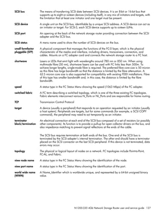 N1200-320 4Gb Network Storage Router user and service guide 127
SCSI bus The means of transferring SCSI data between SCSI devices. It is an 8-bit or 16-bit bus that
supports up to eight or sixteen devices (including itself), in any mix of initiators and targets, with
the limitation that at least one initiator and one target must be present.
SCSI device A single unit on the SCSI bus, identifiable by a unique SCSI address. A SCSI device can act as
an initiator or target. For SCSI-3, each SCSI device supports up to sixteen LUNs.
SCSI port An opening at the back of the network storage router providing connection between the SCSI
adapter and the SCSI bus.
SCSI status A menu name used to show the number of SCSI devices on the bus.
small formfactor
pluggable (SFP)
A physical component that manages the functions of the FC-0 layer, which is the physical
characteristic of the media and interface, including drivers, transceivers, connectors, and
cables. Mounts on a FC adapter card and connects the network storage router to a FC host.
shortwave Lasers or LEDs that emit light with wavelengths around 780 nm or 850 nm. When using
multimode fibre (50 nm), shortwave lasers can be used with FC links less than 500m. To
achieve longer lengths, single-mode fibre is required. The preferred fibre core size is 50 micron
as this fibre has large bandwidth so that the distance is limited by the fibre attenuation. A
62.5 micron core size is also supported for compatibility with existing FDDI installations. Fibre
of this type has smaller bandwidth and, in this case, the distance is limited by the fibre
bandwidth.
speed A status type in the FC Status Menu showing the speed (1063 Mbps) of the FC adapter.
switched fabric A FC term describing a switched topology, which is one of the three existing FC topologies.
Fabric elements interconnect various N_Ports or NL_Ports and are responsible for frame routing.
TCP Transmission Control Protocol
target A device (usually a peripheral) that responds to an operation requested by an initiator (usually
a host system). Peripherals are targets, but for some commands (for example, a SCSI COPY
command), the peripheral may need to act temporarily as an initiator.
terminator
block/termination
An electrical connection at each end of the SCSI bus composed of a set of resistors (or possibly
other components). Its function is to provide a pull-up for open collector drivers on the bus, and
also impedance matching to prevent signal reflections at the ends of the cable.
The SCSI bus requires termination at both ends of the bus. One end of the SCSI bus is
terminated by the SCSI adapter’s internal termination. The other end should have a terminator
placed on the SCSI connector on the last SCSI peripheral. If this device is not terminated, data
errors may occur.
topology The physical or logical layout of nodes on a network. FC topologies include Point-to-Point,
FC-AL, and Fabric.
view node name A status type in the FC Status Menu showing the identification of the node.
view port name A status type in the FC Status Menu showing the identification of the port.
world wide name
(WWN)
A Name_Identifier which is worldwide unique, and represented by a 64-bit unsigned binary
value.
 