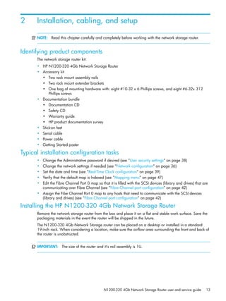 N1200-320 4Gb Network Storage Router user and service guide 13
2 Installation, cabling, and setup
NOTE: Read this chapter carefully and completely before working with the network storage router.
Identifying product components
The network storage router kit:
• HP N1200-320 4Gb Network Storage Router
• Accessory kit
• Two rack mount assembly rails
• Two rack mount extender brackets
• One bag of mounting hardware with: eight #10-32 x 6 Phillips screws, and eight #6-32x 312
Phillips screws
• Documentation bundle
• Documentation CD
• Safety CD
• Warranty guide
• HP product documentation survey
• Stick-on feet
• Serial cable
• Power cable
• Getting Started poster
Typical installation configuration tasks
• Change the Administrative password if desired (see ”User security settings” on page 38)
• Change the network settings if needed (see ”Network configuration” on page 36)
• Set the date and time (see ”Real-Time Clock configuration” on page 39)
• Verify that the default map is Indexed (see ”Mapping menu” on page 47)
• Edit the Fibre Channel Port 0 map so that it is filled with the SCSI devices (library and drives) that are
communicating over Fibre Channel (see ”Fibre Channel port configuration” on page 42)
• Assign the Fibe Channel Port 0 map to any hosts that need to communicate with the SCSI devices
(library and drives) (see ”Fibre Channel port configuration” on page 42)
Installing the HP N1200-320 4Gb Network Storage Router
Remove the network storage router from the box and place it on a flat and stable work surface. Save the
packaging materials in the event the router will be shipped in the future.
The N1200-320 4Gb Network Storage router can be placed on a desktop or installed in a standard
19-inch rack. When considering a location, make sure the airflow area surrounding the front and back of
the router is unobstructed.
IMPORTANT: The size of the router and it’s rail assembly is 1U.
 