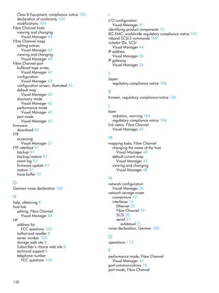 130
Class B Equipment, compliance notice 103
declaration of conformity 104
modifications 104
Fibre Channel hosts
viewing and changing
Visual Manager 48
Fibre Channel maps
editing entries
Visual Manager 48
viewing and changing
Visual Manager 48
Fibre Channel port
buffered tape writes
Visual Manager 43
configuration
Visual Manager 42
configuration screen, illustrated 42
default map
Visual Manager 43
discovery mode
Visual Manager 42
performance mode
Visual Manager 43
port mode
Visual Manager 42
firmware
download 90
FTP
accessing
Visual Manager 51
FTP interface 91
backup 91
backup/restore 91
event log 92
firmware update 93
restore 91
trace buffer 92
G
German noise declaration 106
H
help, obtaining 8
host lists
editing, Fibre Channel
Visual Manager 48
HP
address for
FCC questions 104
authorized reseller 8
series number 103
storage web site 8
Subscriber’s choice web site 8
technical support 8
telephone number
FCC questions 104
I
I/O configuration
Visual Manager 41
identifying product components 13
IEC EMC, worldwide regulatory compliance notice 105
inband SCSI-3 commands 109
initiator IDs, SCSI
Visual Manager 44
IP address
Visual Manager 36
IP gateway
Visual Manager 36
J
Japan
regulatory compliance notice 106
K
Korean, regulatory compliance notice 106
L
laser
radiation, warning 104
regulatory compliance notice 104
link status, Fibre Channel
Visual Manager 42
M
mapping tasks, Fibre Channel
changing the name of the host
Visual Manager 48
default current map
Visual Manager 43
viewing and changing
Visual Manager 48
N
network configuration
Visual Manager 36
network storage router
connections 19
interfaces 19
Ethernet 20
Fibre Channel 19
SCSI 20
serial 21
autobaud 21
noise declaration, German 106
O
operations 113
P
performance mode, Fibre Channel
Visual Manager 43
port communications 18
port mode, Fibre Channel
 