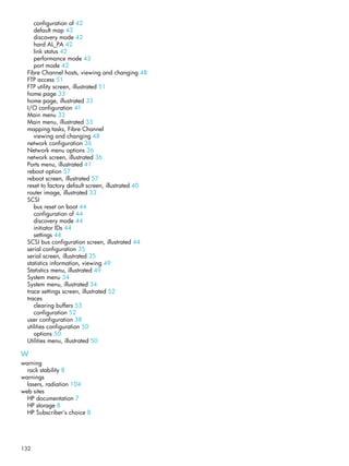 132
configuration of 42
default map 43
discovery mode 42
hard AL_PA 42
link status 42
performance mode 43
port mode 42
Fibre Channel hosts, viewing and changing 48
FTP access 51
FTP utility screen, illustrated 51
home page 33
home page, illustrated 33
I/O configuration 41
Main menu 33
Main menu, illustrated 33
mapping tasks, Fibre Channel
viewing and changing 48
network configuration 36
Network menu options 36
network screen, illustrated 36
Ports menu, illustrated 41
reboot option 57
reboot screen, illustrated 57
reset to factory default screen, illustrated 40
router image, illustrated 33
SCSI
bus reset on boot 44
configuration of 44
discovery mode 44
initiator IDs 44
settings 44
SCSI bus configuration screen, illustrated 44
serial configuration 35
serial screen, illustrated 35
statistics information, viewing 49
Statistics menu, illustrated 49
System menu 34
System menu, illustrated 34
trace settings screen, illustrated 52
traces
clearing buffers 53
configuration 52
user configuration 38
utilities configuration 50
options 50
Utilities menu, illustrated 50
W
warning
rack stability 8
warnings
lasers, radiation 104
web sites
HP documentation 7
HP storage 8
HP Subscriber’s choice 8
 