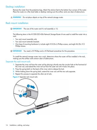14 Installation, cabling, and setup
Desktop installation
Remove the router from the protective bag. Attach the stick-on feet to the bottom four corners of the router.
Place the router on a flat, level table or desktop making sure the airflow vents are clear of obstructions.
WARNING! Do not place objects on top of the network storage router.
Rack mount installation
IMPORTANT: The size of the router and it’s rail assembly is 1U.
The following items in the N1200-320 4Gb Network Storage Router kit are used to install the router into a
rack:
• Two rack mount assembly rails
• Two rack mount extender brackets
• One bag of mounting hardware to include eight #10-32x 6 Phillips screws, and eight #6-32x 312
Phillips screws
IMPORTANT: You need a #2 Phillips and a #2 flat-head screwdriver for this procedure.
To install the network storage router into a rack, determine where the router will be installed in the rack,
making sure the airflow vents remain clear of obstructions.
Separate the rack mount rails
1. Separate the inner rail from the outer rail by placing a thumb over the circular hole at the front-end of
the inner rail, and extend the inner rail out from the outer rail until it locks into place.
2. Press the spring latch on the back of the inner rails to release the lock.
3. While holding down the spring latch, extend the inner rail until the two rails separate.
4. Repeat this process to separate the other set of rails.
Figure 4 Separate rack mount rails
 