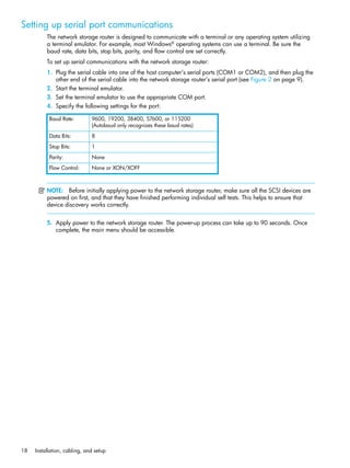 18 Installation, cabling, and setup
Setting up serial port communications
The network storage router is designed to communicate with a terminal or any operating system utilizing
a terminal emulator. For example, most Windows®
operating systems can use a terminal. Be sure the
baud rate, data bits, stop bits, parity, and flow control are set correctly.
To set up serial communications with the network storage router:
1. Plug the serial cable into one of the host computer’s serial ports (COM1 or COM2), and then plug the
other end of the serial cable into the network storage router’s serial port (see Figure 2 on page 9).
2. Start the terminal emulator.
3. Set the terminal emulator to use the appropriate COM port.
4. Specify the following settings for the port:
NOTE: Before initially applying power to the network storage router, make sure all the SCSI devices are
powered on first, and that they have finished performing individual self tests. This helps to ensure that
device discovery works correctly.
5. Apply power to the network storage router. The power-up process can take up to 90 seconds. Once
complete, the main menu should be accessible.
Baud Rate: 9600, 19200, 38400, 57600, or 115200
(Autobaud only recognizes these baud rates)
Data Bits: 8
Stop Bits: 1
Parity: None
Flow Control: None or XON/XOFF
 