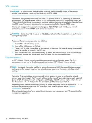 20 Installation, cabling, and setup
SCSI connection
CAUTION: SCSI ports on the network storage router are not hot-pluggable. Power off the network
storage router whenever connecting/disconnecting the SCSI cables.
The network storage router can support Fast/Ultra320 Narrow/Wide SCSI, depending on the specific
configuration. The network storage router is factory configured to support LVD/Single-Ended buses. Two
VHDCI 68-pin D-shell, P-type connectors are available, allowing the unit to be attached at the end of up to
two SCSI buses. The network storage router must always be installed at the end of SCSI buses.
The network storage router supplies termination power (TERMPWR) to each SCSI bus. An internal
self-resetting fuse in the TERMPWR resets after a fault is cleared.
CAUTION: Do not plug HVD devices to an LVD/SE bus. Failure to follow this caution may result in severe
damage to equipment.
To connect the network storage router to a SCSI bus:
1. Power off the network storage router.
2. Power off the SCSI devices on this bus.
3. Connect a SCSI cable to one of the SCSI connectors on the router. The network storage router should
always be installed at the end of the SCSI bus.
4. Make sure that the bus is terminated correctly. By default, the network storage router is automatically
terminated. However, the device at the other end of the bus must also be terminated.
Ethernet connection
A 10/100BaseT Ethernet connection provides management and configuration access. The RJ-45
connector on the unit can be directly connected to a standard 10/100BaseT Ethernet network.
NOTE: You should change the pre-filled in settings if you disable DHCP, because while they are valid
settings, a conflict occurs if more then one network storage router is on the network with these initial
settings.
Setting the IP network address is recommended, but not required, in order to configure the network
storage router from this port. The IP network address can be manually assigned or dynamically assigned
(using DHCP). The default network configuration is DHCP, but if DHCP is turned off, the initial value for
the IP address is 1.1.1.1, the Subnet is 255.255.255.0, and the Gateway is 0.0.0.0.
Depending on the network environment, you may be able to temporarily use the IP address of 1.1.1.1 to
configure the network storage router. For more about the IP network address, refer to ”Network
configuration” on page 36.
Ethernet capabilities include Telnet support for configuration and management and FTP support for other
management capabilities.
 