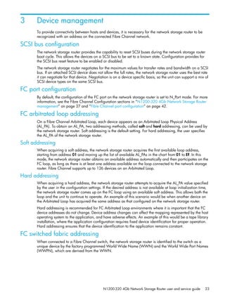N1200-320 4Gb Network Storage Router user and service guide 23
3 Device management
To provide connectivity between hosts and devices, it is necessary for the network storage router to be
recognized with an address on the connected Fibre Channel network.
SCSI bus configuration
The network storage router provides the capability to reset SCSI buses during the network storage router
boot cycle. This allows the devices on a SCSI bus to be set to a known state. Configuration provides for
the SCSI bus reset feature to be enabled or disabled.
The network storage router negotiates for the maximum values for transfer rates and bandwidth on a SCSI
bus. If an attached SCSI device does not allow the full rates, the network storage router uses the best rate
it can negotiate for that device. Negotiation is on a device specific basis, so the unit can support a mix of
SCSI device types on the same SCSI bus.
FC port configuration
By default, the configuration of the FC port on the network storage router is set to N_Port mode. For more
information, see the Fibre Channel Configuration sections in ”N1200-320 4Gb Network Storage Router
management” on page 27 and ”Fibre Channel port configuration” on page 42.
FC arbitrated loop addressing
On a Fibre Channel Arbitrated Loop, each device appears as an Arbitrated Loop Physical Address
(AL_PA). To obtain an AL_PA, two addressing methods, called soft and hard addressing, can be used by
the network storage router. Soft addressing is the default setting. For hard addressing, the user specifies
the AL_PA of the network storage router.
Soft addressing
When acquiring a soft address, the network storage router acquires the first available loop address,
starting from address 01 and moving up the list of available AL_PAs in the chart from 01 to EF. In this
mode, the network storage router obtains an available address automatically and then participates on the
FC loop, as long as there is at least one address available on the loop connected to the network storage
router. Fibre Channel supports up to 126 devices on an Arbitrated Loop.
Hard addressing
When acquiring a hard address, the network storage router attempts to acquire the AL_PA value specified
by the user in the configuration settings. If the desired address is not available at loop initialization time,
the network storage router comes up on the FC loop using an available soft address. This allows both the
loop and the unit to continue to operate. An example of this scenario would be when another device on
the Arbitrated Loop has acquired the same address as that configured on the network storage router.
Hard addressing is recommended for FC Arbitrated Loop environments where it is important that the FC
device addresses do not change. Device address changes can affect the mapping represented by the host
operating system to the application, and have adverse effects. An example of this would be a tape library
installation, where the application configuration requires fixed device identification for proper operation.
Hard addressing ensures that the device identification to the application remains constant.
FC switched fabric addressing
When connected to a Fibre Channel switch, the network storage router is identified to the switch as a
unique device by the factory programmed World Wide Name (WWN) and the World Wide Port Names
(WWPN), which are derived from the WWN.
 