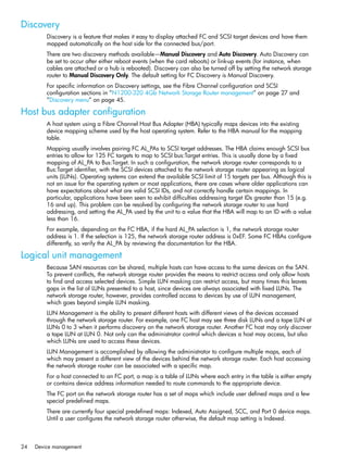 24 Device management
Discovery
Discovery is a feature that makes it easy to display attached FC and SCSI target devices and have them
mapped automatically on the host side for the connected bus/port.
There are two discovery methods available—Manual Discovery and Auto Discovery. Auto Discovery can
be set to occur after either reboot events (when the card reboots) or link-up events (for instance, when
cables are attached or a hub is rebooted). Discovery can also be turned off by setting the network storage
router to Manual Discovery Only. The default setting for FC Discovery is Manual Discovery.
For specific information on Discovery settings, see the Fibre Channel configuration and SCSI
configuration sections in ”N1200-320 4Gb Network Storage Router management” on page 27 and
”Discovery menu” on page 45.
Host bus adapter configuration
A host system using a Fibre Channel Host Bus Adapter (HBA) typically maps devices into the existing
device mapping scheme used by the host operating system. Refer to the HBA manual for the mapping
table.
Mapping usually involves pairing FC AL_PAs to SCSI target addresses. The HBA claims enough SCSI bus
entries to allow for 125 FC targets to map to SCSI bus:Target entries. This is usually done by a fixed
mapping of AL_PA to Bus:Target. In such a configuration, the network storage router corresponds to a
Bus:Target identifier, with the SCSI devices attached to the network storage router appearing as logical
units (LUNs). Operating systems can extend the available SCSI limit of 15 targets per bus. Although this is
not an issue for the operating system or most applications, there are cases where older applications can
have expectations about what are valid SCSI IDs, and not correctly handle certain mappings. In
particular, applications have been seen to exhibit difficulties addressing target IDs greater than 15 (e.g.
16 and up). This problem can be resolved by configuring the network storage router to use hard
addressing, and setting the AL_PA used by the unit to a value that the HBA will map to an ID with a value
less than 16.
For example, depending on the FC HBA, if the hard AL_PA selection is 1, the network storage router
address is 1. If the selection is 125, the network storage router address is 0xEF. Some FC HBAs configure
differently, so verify the AL_PA by reviewing the documentation for the HBA.
Logical unit management
Because SAN resources can be shared, multiple hosts can have access to the same devices on the SAN.
To prevent conflicts, the network storage router provides the means to restrict access and only allow hosts
to find and access selected devices. Simple LUN masking can restrict access, but many times this leaves
gaps in the list of LUNs presented to a host, since devices are always associated with fixed LUNs. The
network storage router, however, provides controlled access to devices by use of LUN management,
which goes beyond simple LUN masking.
LUN Management is the ability to present different hosts with different views of the devices accessed
through the network storage router. For example, one FC host may see three disk LUNs and a tape LUN at
LUNs 0 to 3 when it performs discovery on the network storage router. Another FC host may only discover
a tape LUN at LUN 0. Not only can the administrator control which devices a host may access, but also
which LUNs are used to access these devices.
LUN Management is accomplished by allowing the administrator to configure multiple maps, each of
which may present a different view of the devices behind the network storage router. Each host accessing
the network storage router can be associated with a specific map.
For a host connected to an FC port, a map is a table of LUNs where each entry in the table is either empty
or contains device address information needed to route commands to the appropriate device.
The FC port on the network storage router has a set of maps which include user defined maps and a few
special predefined maps.
There are currently four special predefined maps: Indexed, Auto Assigned, SCC, and Port 0 device maps.
Until a user configures the network storage router otherwise, the default map setting is Indexed.
 